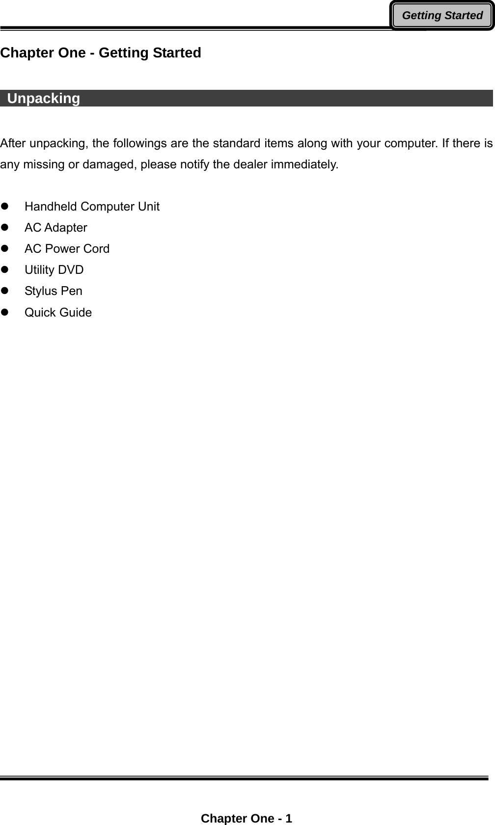  Chapter One - 1 Getting StartedChapter One - Getting Started   Unpacking                                                                   After unpacking, the followings are the standard items along with your computer. If there is any missing or damaged, please notify the dealer immediately.   Handheld Computer Unit  AC Adapter   AC Power Cord    Utility DVD  Stylus Pen  Quick Guide  