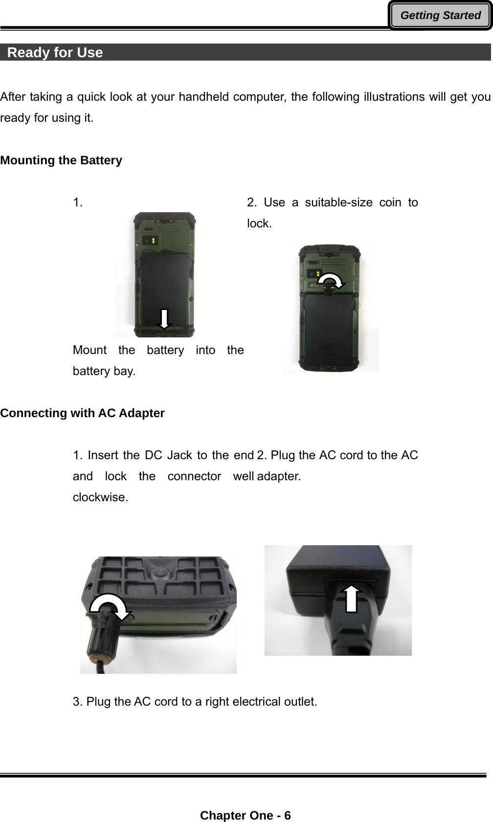  Chapter One - 6 Getting Started Ready for Use                                                                After taking a quick look at your handheld computer, the following illustrations will get you ready for using it.  Mounting the Battery  1. Mount the battery into the battery bay. 2. Use a suitable-size coin to lock.   Connecting with AC Adapter  1. Insert the DC Jack to the end and lock the connector well clockwise.    2. Plug the AC cord to the AC adapter.     3. Plug the AC cord to a right electrical outlet. 