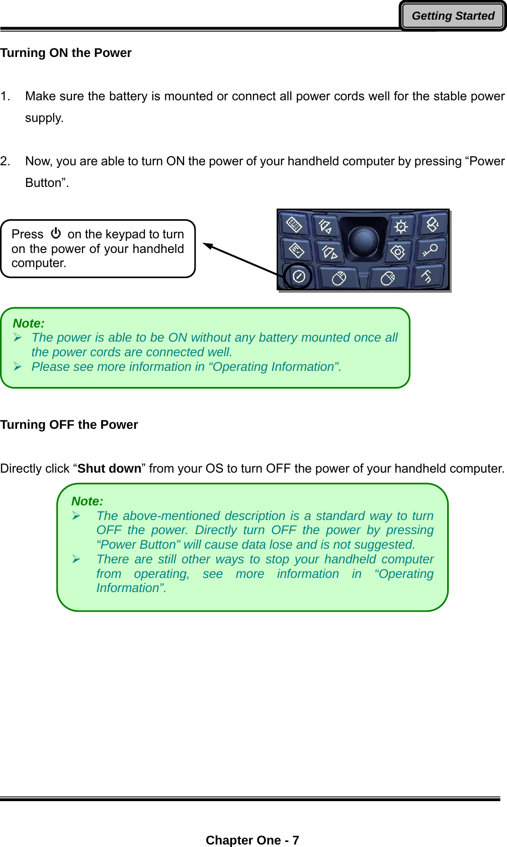  Chapter One - 7 Getting StartedTurning ON the Power  1.  Make sure the battery is mounted or connect all power cords well for the stable power supply.   2.  Now, you are able to turn ON the power of your handheld computer by pressing “Power Button”.      Turning OFF the Power  Directly click “Shut down” from your OS to turn OFF the power of your handheld computer.   Note:     The power is able to be ON without any battery mounted once all the power cords are connected well.  Please see more information in “Operating Information”. Note:     The above-mentioned description is a standard way to turn OFF the power. Directly turn OFF the power by pressing “Power Button” will cause data lose and is not suggested.    There are still other ways to stop your handheld computer from operating, see more information in “Operating Information”. Press    on the keypad to turn on the power of your handheld computer. 