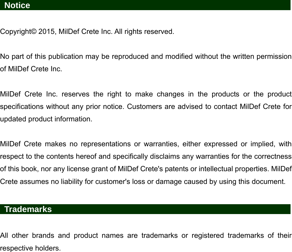   Notice                    Copyright© 2015, MilDef Crete Inc. All rights reserved.  No part of this publication may be reproduced and modified without the written permission of MilDef Crete Inc.  MilDef Crete Inc. reserves the right to make changes in the products or the product specifications without any prior notice. Customers are advised to contact MilDef Crete for updated product information.  MilDef Crete makes no representations or warranties, either expressed or implied, with respect to the contents hereof and specifically disclaims any warranties for the correctness of this book, nor any license grant of MilDef Crete&apos;s patents or intellectual properties. MilDef Crete assumes no liability for customer&apos;s loss or damage caused by using this document.   Trademarks                   All other brands and product names are trademarks or registered trademarks of their respective holders. 