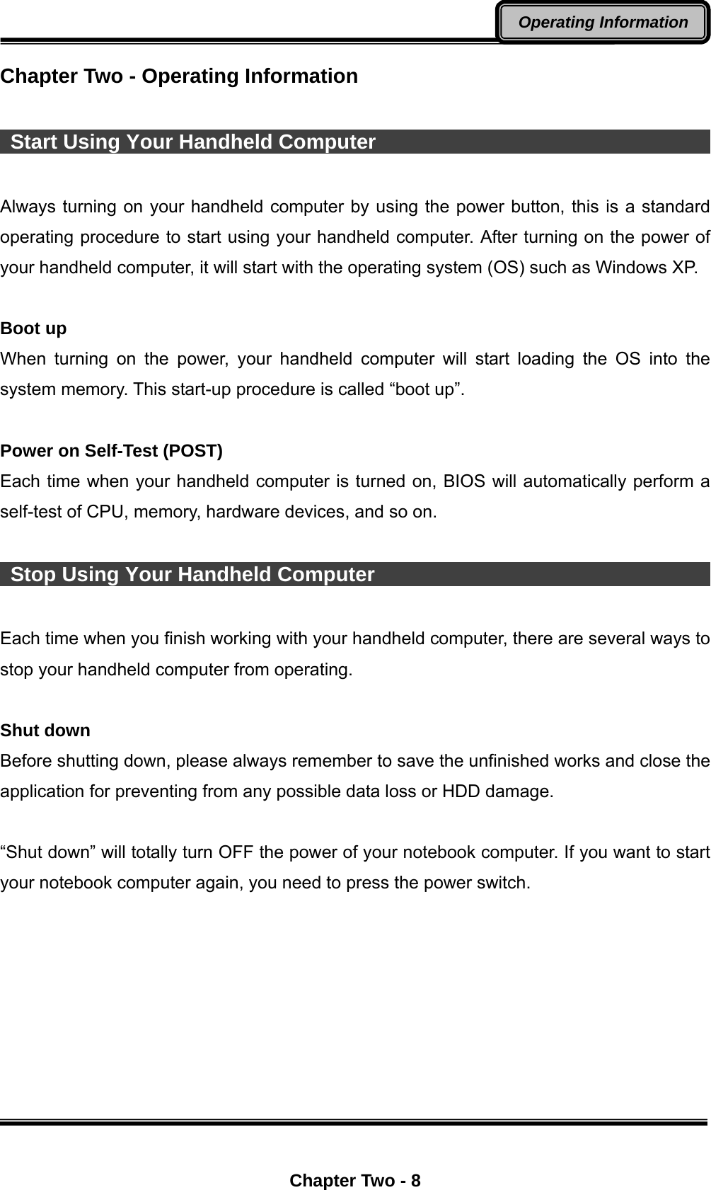  Chapter Two - 8 Operating Information Chapter Two - Operating Information    Start Using Your Handheld Computer                                   Always turning on your handheld computer by using the power button, this is a standard operating procedure to start using your handheld computer. After turning on the power of your handheld computer, it will start with the operating system (OS) such as Windows XP.    Boot up When turning on the power, your handheld computer will start loading the OS into the system memory. This start-up procedure is called “boot up”.  Power on Self-Test (POST) Each time when your handheld computer is turned on, BIOS will automatically perform a self-test of CPU, memory, hardware devices, and so on.      Stop Using Your Handheld Computer                                   Each time when you finish working with your handheld computer, there are several ways to stop your handheld computer from operating.    Shut down Before shutting down, please always remember to save the unfinished works and close the application for preventing from any possible data loss or HDD damage.  “Shut down” will totally turn OFF the power of your notebook computer. If you want to start your notebook computer again, you need to press the power switch.  