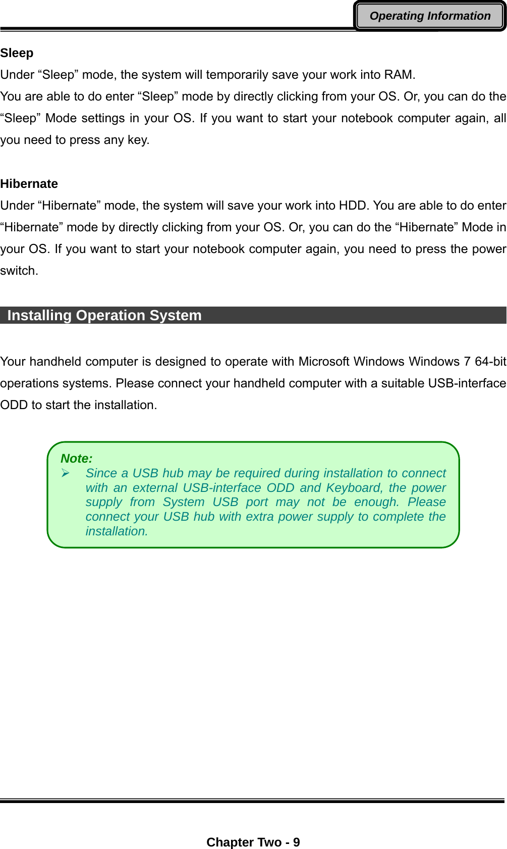  Chapter Two - 9 Operating Information Sleep Under “Sleep” mode, the system will temporarily save your work into RAM.   You are able to do enter “Sleep” mode by directly clicking from your OS. Or, you can do the “Sleep” Mode settings in your OS. If you want to start your notebook computer again, all you need to press any key.  Hibernate Under “Hibernate” mode, the system will save your work into HDD. You are able to do enter “Hibernate” mode by directly clicking from your OS. Or, you can do the “Hibernate” Mode in your OS. If you want to start your notebook computer again, you need to press the power switch.   Installing Operation System                                          Your handheld computer is designed to operate with Microsoft Windows Windows 7 64-bit operations systems. Please connect your handheld computer with a suitable USB-interface ODD to start the installation.    Note:     Since a USB hub may be required during installation to connect with an external USB-interface ODD and Keyboard, the power supply from System USB port may not be enough. Please connect your USB hub with extra power supply to complete the installation. 