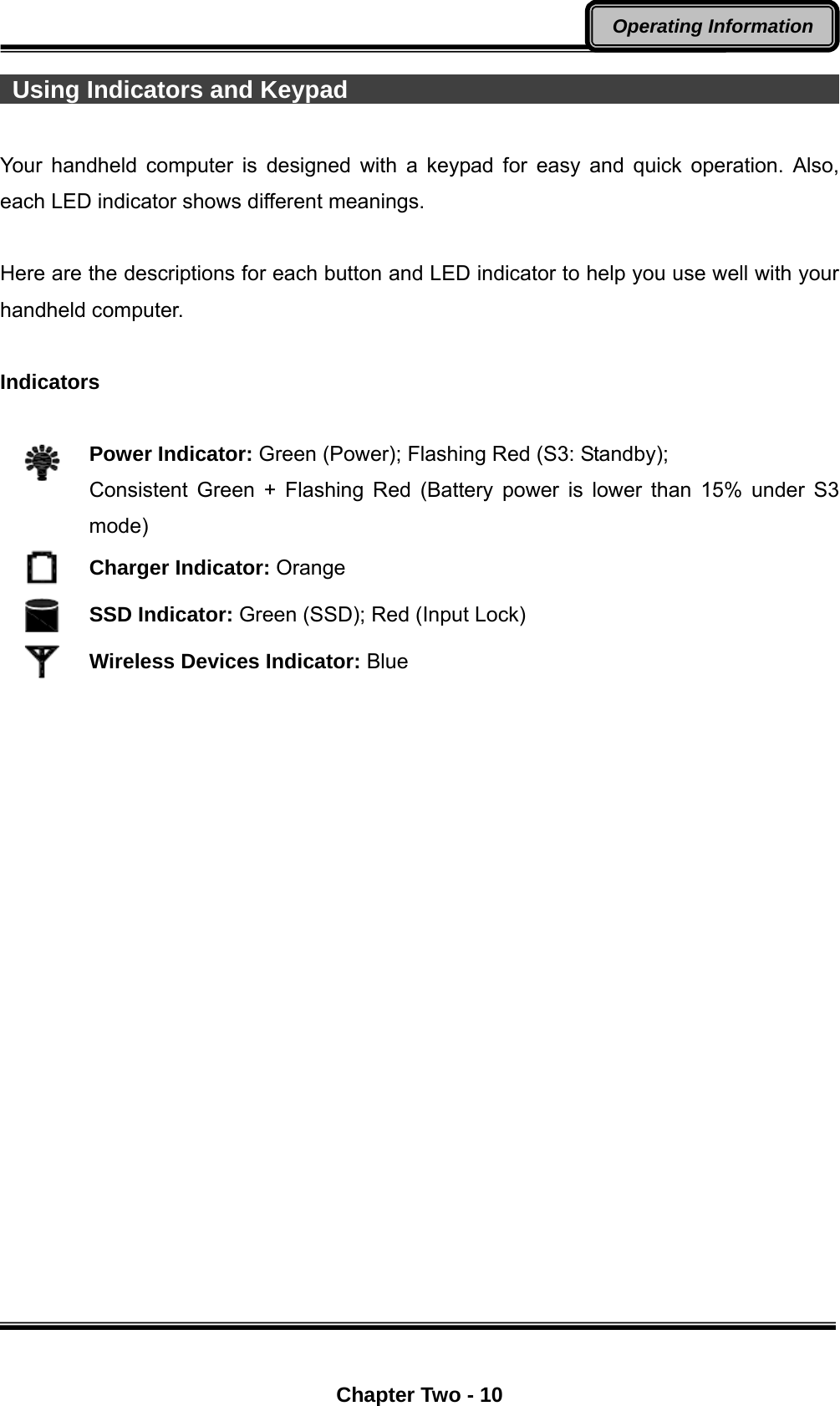  Chapter Two - 10 Operating Information   Using Indicators and Keypad                                             Your handheld computer is designed with a keypad for easy and quick operation. Also, each LED indicator shows different meanings.    Here are the descriptions for each button and LED indicator to help you use well with your handheld computer.    Indicators   Power Indicator: Green (Power); Flashing Red (S3: Standby);   Consistent Green + Flashing Red (Battery power is lower than 15% under S3 mode)   Charger Indicator: Orange    SSD Indicator: Green (SSD); Red (Input Lock)  Wireless Devices Indicator: Blue    