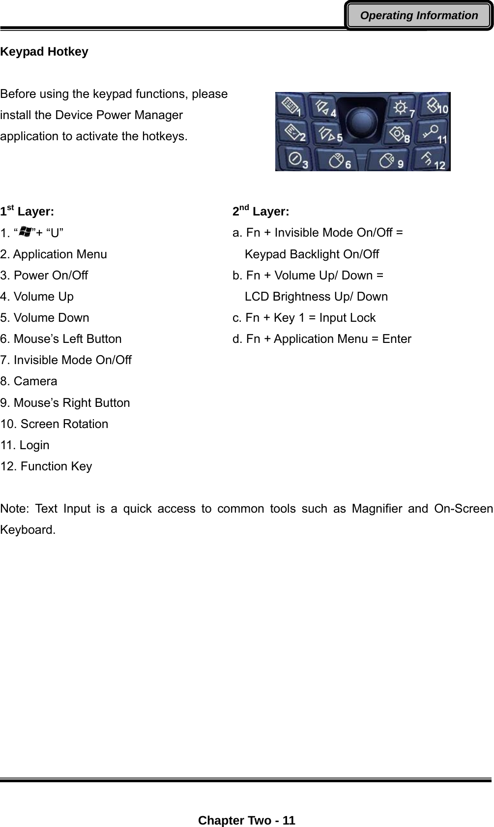  Chapter Two - 11 Operating Information Keypad Hotkey  Before using the keypad functions, please install the Device Power Manager application to activate the hotkeys.    1st Layer: 1. “ ”+ “U” 2. Application Menu 3. Power On/Off 4. Volume Up 5. Volume Down 6. Mouse’s Left Button 7. Invisible Mode On/Off 8. Camera 9. Mouse’s Right Button 10. Screen Rotation 11. Login 12. Function Key   2nd Layer: a. Fn + Invisible Mode On/Off =     Keypad Backlight On/Off b. Fn + Volume Up/ Down =       LCD Brightness Up/ Down c. Fn + Key 1 = Input Lock d. Fn + Application Menu = Enter Note: Text Input is a quick access to common tools such as Magnifier and On-Screen Keyboard.  