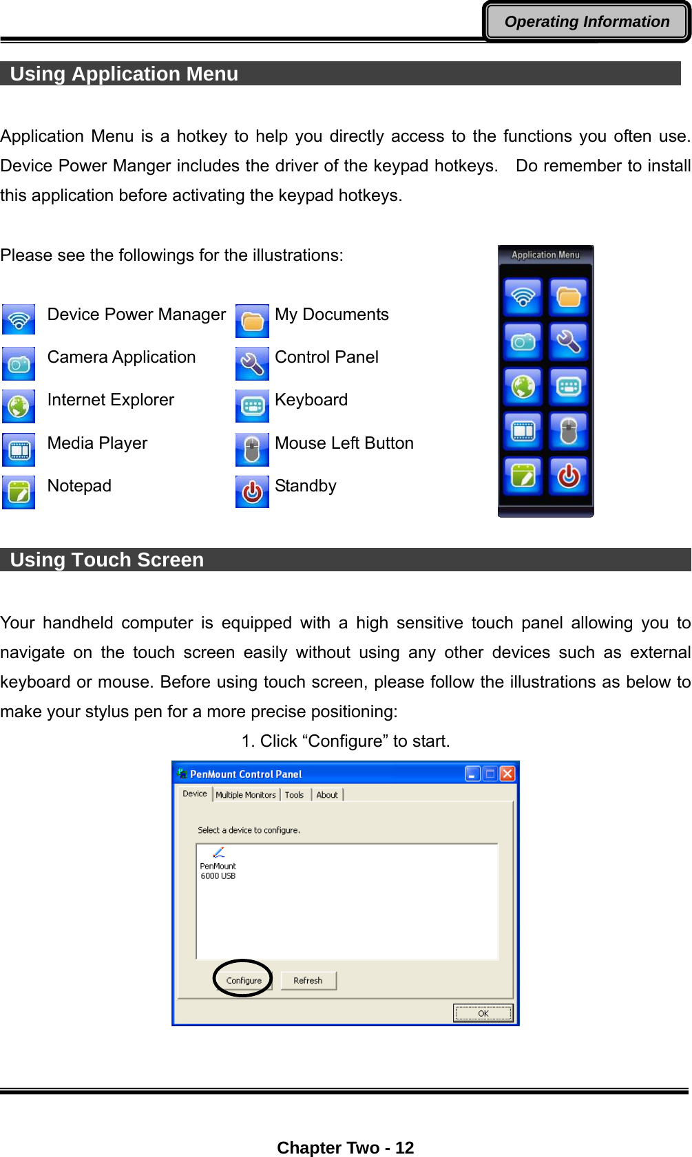  Chapter Two - 12 Operating Information  Using Application Menu                                              Application Menu is a hotkey to help you directly access to the functions you often use. Device Power Manger includes the driver of the keypad hotkeys.    Do remember to install this application before activating the keypad hotkeys.  Please see the followings for the illustrations:   Device Power Manager   My Documents  Camera Application   Control Panel  Internet Explorer   Keyboard  Media Player   Mouse Left Button  Notepad   Standby   Using Touch Screen                                                          Your handheld computer is equipped with a high sensitive touch panel allowing you to navigate on the touch screen easily without using any other devices such as external keyboard or mouse. Before using touch screen, please follow the illustrations as below to make your stylus pen for a more precise positioning: 1. Click “Configure” to start.  