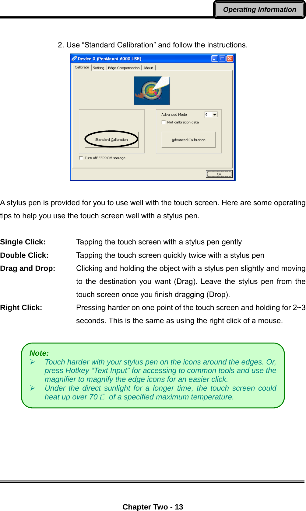  Chapter Two - 13 Operating Information  2. Use “Standard Calibration” and follow the instructions.   A stylus pen is provided for you to use well with the touch screen. Here are some operating tips to help you use the touch screen well with a stylus pen.  Single Click:      Tapping the touch screen with a stylus pen gently Double Click:      Tapping the touch screen quickly twice with a stylus pen Drag and Drop:    Clicking and holding the object with a stylus pen slightly and moving to the destination you want (Drag). Leave the stylus pen from the touch screen once you finish dragging (Drop). Right Click:  Pressing harder on one point of the touch screen and holding for 2~3 seconds. This is the same as using the right click of a mouse.     Note:  Touch harder with your stylus pen on the icons around the edges. Or, press Hotkey “Text Input” for accessing to common tools and use the magnifier to magnify the edge icons for an easier click.          Under the direct sunlight for a longer time, the touch screen could heat up over 70℃ of a specified maximum temperature. 