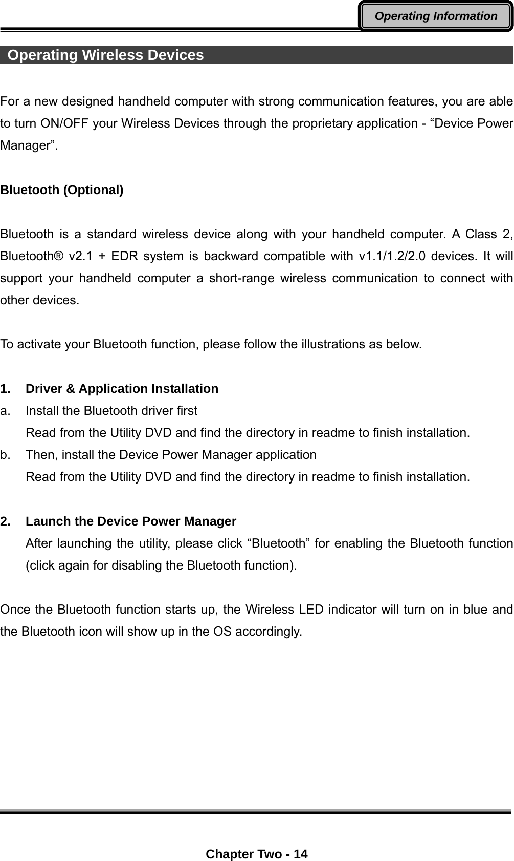  Chapter Two - 14 Operating Information  Operating Wireless Devices                                             For a new designed handheld computer with strong communication features, you are able to turn ON/OFF your Wireless Devices through the proprietary application - “Device Power Manager”.   Bluetooth (Optional)  Bluetooth is a standard wireless device along with your handheld computer. A Class 2, Bluetooth® v2.1 + EDR system is backward compatible with v1.1/1.2/2.0 devices. It will support your handheld computer a short-range wireless communication to connect with other devices.  To activate your Bluetooth function, please follow the illustrations as below.  1. Driver &amp; Application Installation a.  Install the Bluetooth driver first Read from the Utility DVD and find the directory in readme to finish installation. b.  Then, install the Device Power Manager application Read from the Utility DVD and find the directory in readme to finish installation.    2.  Launch the Device Power Manager After launching the utility, please click “Bluetooth” for enabling the Bluetooth function (click again for disabling the Bluetooth function).  Once the Bluetooth function starts up, the Wireless LED indicator will turn on in blue and the Bluetooth icon will show up in the OS accordingly.   