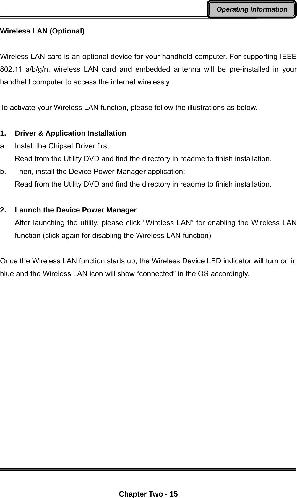  Chapter Two - 15 Operating Information Wireless LAN (Optional)  Wireless LAN card is an optional device for your handheld computer. For supporting IEEE 802.11 a/b/g/n, wireless LAN card and embedded antenna will be pre-installed in your handheld computer to access the internet wirelessly.  To activate your Wireless LAN function, please follow the illustrations as below.        1. Driver &amp; Application Installation a.  Install the Chipset Driver first: Read from the Utility DVD and find the directory in readme to finish installation. b.  Then, install the Device Power Manager application: Read from the Utility DVD and find the directory in readme to finish installation.  2.  Launch the Device Power Manager After launching the utility, please click “Wireless LAN” for enabling the Wireless LAN function (click again for disabling the Wireless LAN function).  Once the Wireless LAN function starts up, the Wireless Device LED indicator will turn on in blue and the Wireless LAN icon will show “connected” in the OS accordingly.    