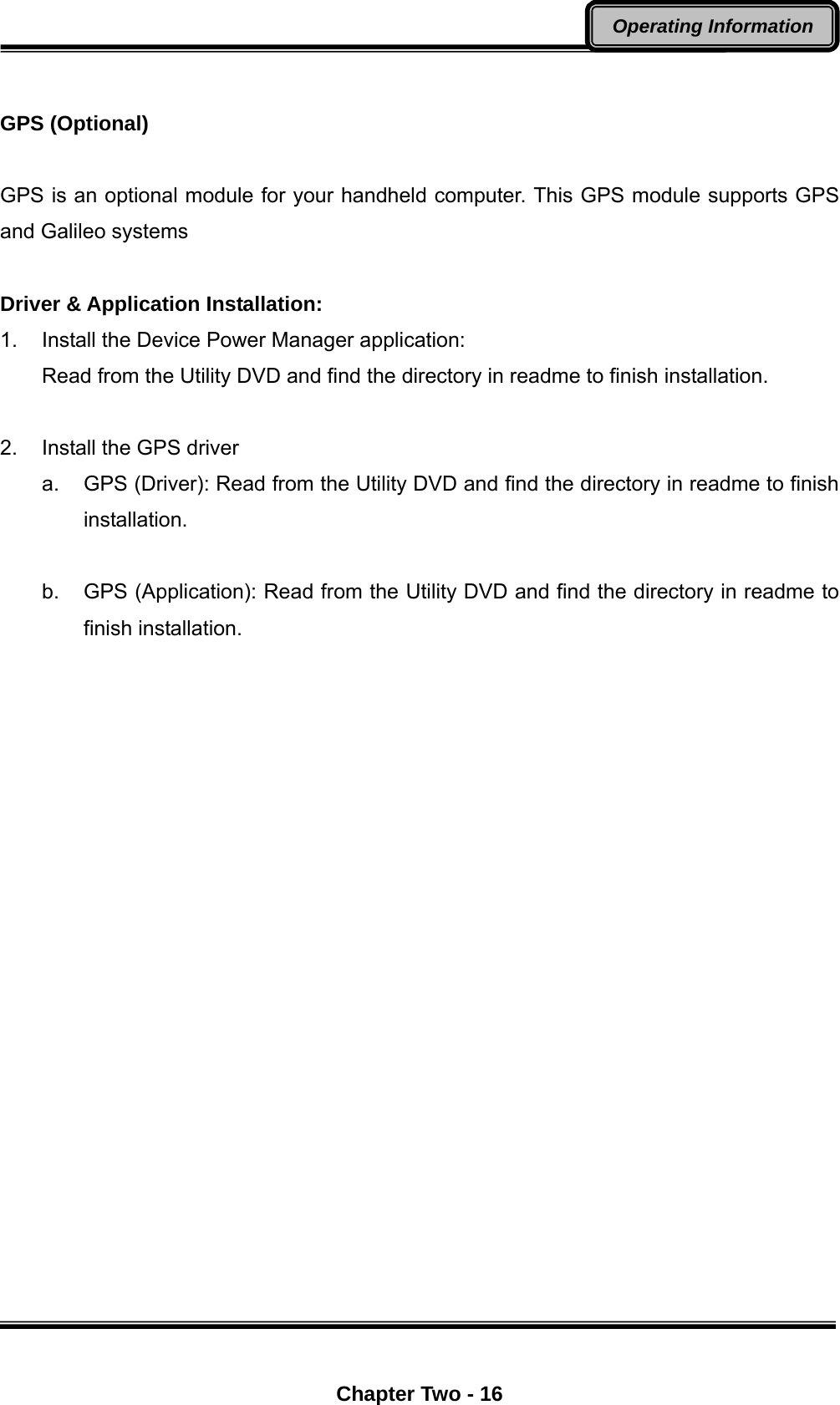  Chapter Two - 16 Operating Information  GPS (Optional)  GPS is an optional module for your handheld computer. This GPS module supports GPS and Galileo systems  Driver &amp; Application Installation: 1.  Install the Device Power Manager application: Read from the Utility DVD and find the directory in readme to finish installation.  2.  Install the GPS driver a.  GPS (Driver): Read from the Utility DVD and find the directory in readme to finish installation.  b.  GPS (Application): Read from the Utility DVD and find the directory in readme to finish installation.       