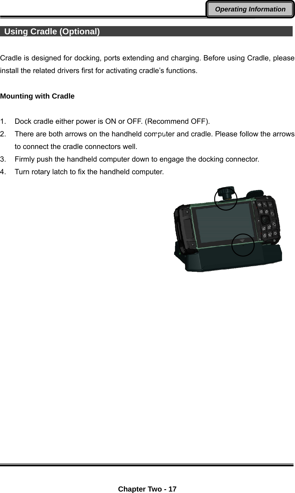  Chapter Two - 17 Operating Information  Using Cradle (Optional)                                               Cradle is designed for docking, ports extending and charging. Before using Cradle, please install the related drivers first for activating cradle’s functions.  Mounting with Cradle  1.  Dock cradle either power is ON or OFF. (Recommend OFF). 2.  There are both arrows on the handheld computer and cradle. Please follow the arrows to connect the cradle connectors well. 3.  Firmly push the handheld computer down to engage the docking connector. 4.  Turn rotary latch to fix the handheld computer.         