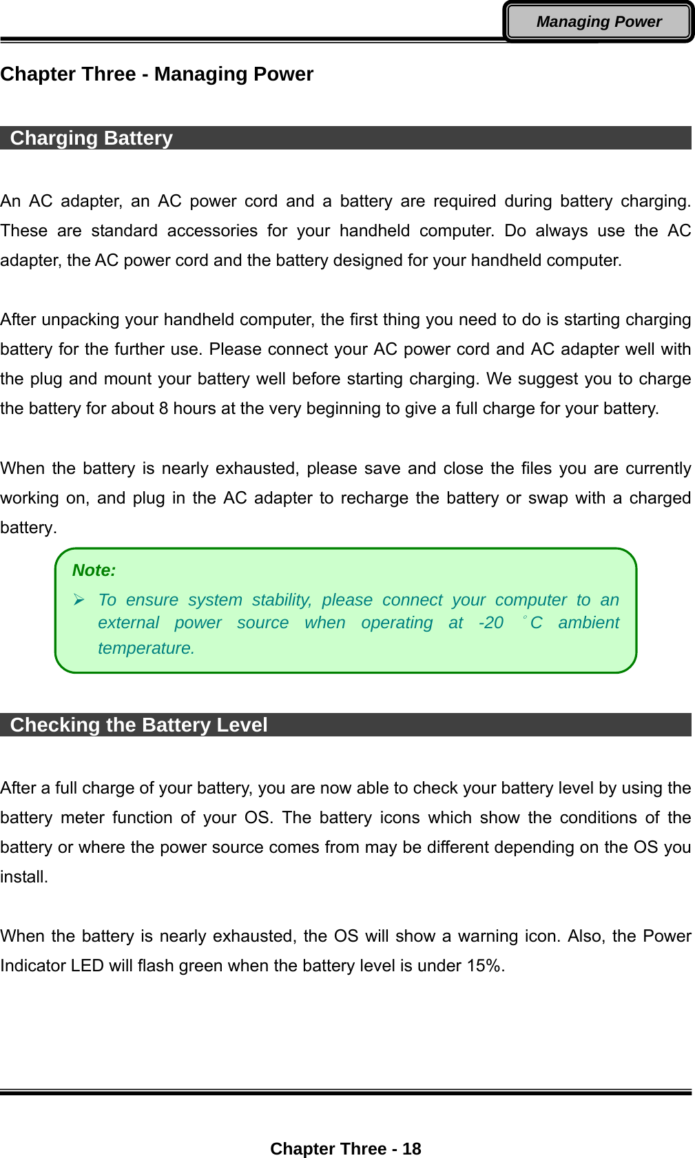  Chapter Three - 18 Managing Power Chapter Three - Managing Power   Charging Battery                                                            An AC adapter, an AC power cord and a battery are required during battery charging. These are standard accessories for your handheld computer. Do always use the AC adapter, the AC power cord and the battery designed for your handheld computer.    After unpacking your handheld computer, the first thing you need to do is starting charging battery for the further use. Please connect your AC power cord and AC adapter well with the plug and mount your battery well before starting charging. We suggest you to charge the battery for about 8 hours at the very beginning to give a full charge for your battery.  When the battery is nearly exhausted, please save and close the files you are currently working on, and plug in the AC adapter to recharge the battery or swap with a charged battery.    Checking the Battery Level                                                    After a full charge of your battery, you are now able to check your battery level by using the battery meter function of your OS. The battery icons which show the conditions of the battery or where the power source comes from may be different depending on the OS you install.   When the battery is nearly exhausted, the OS will show a warning icon. Also, the Power Indicator LED will flash green when the battery level is under 15%. Note:  To ensure system stability, please connect your computer to an external power source when operating at -20 °C ambient temperature. 