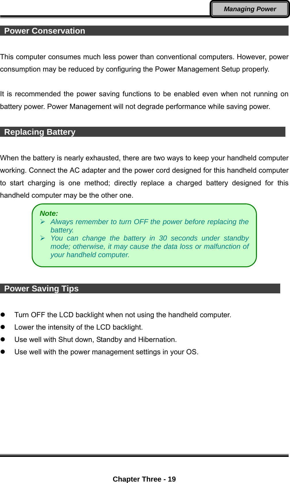  Chapter Three - 19 Managing Power  Power Conservation                                                          This computer consumes much less power than conventional computers. However, power consumption may be reduced by configuring the Power Management Setup properly.  It is recommended the power saving functions to be enabled even when not running on battery power. Power Management will not degrade performance while saving power.   Replacing Battery                                                    When the battery is nearly exhausted, there are two ways to keep your handheld computer working. Connect the AC adapter and the power cord designed for this handheld computer to start charging is one method; directly replace a charged battery designed for this handheld computer may be the other one.      Power Saving Tips                                                    Turn OFF the LCD backlight when not using the handheld computer.   Lower the intensity of the LCD backlight.   Use well with Shut down, Standby and Hibernation.   Use well with the power management settings in your OS. Note:     Always remember to turn OFF the power before replacing the battery.  You can change the battery in 30 seconds under standby mode; otherwise, it may cause the data loss or malfunction of your handheld computer. 