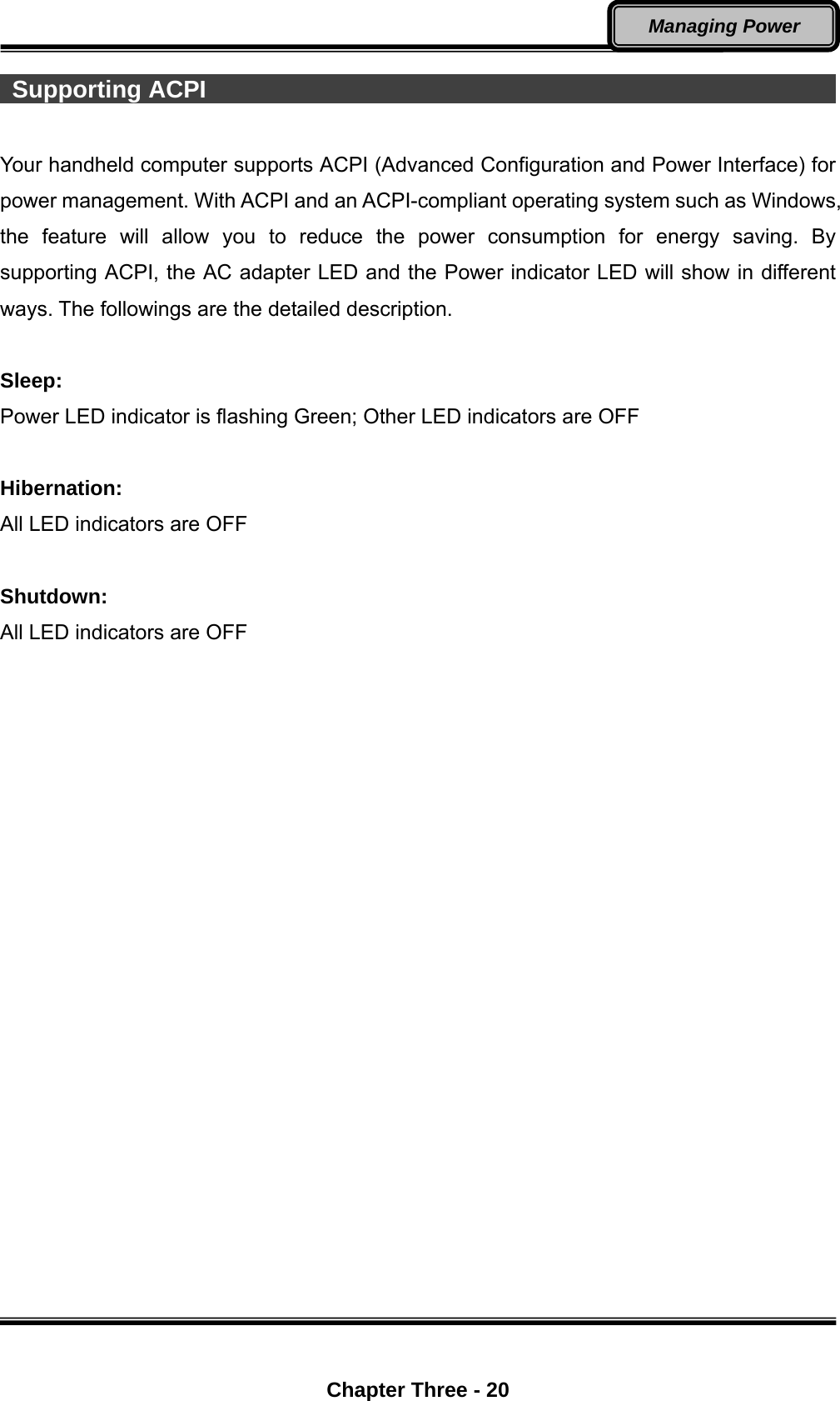  Chapter Three - 20 Managing Power  Supporting ACPI                                                             Your handheld computer supports ACPI (Advanced Configuration and Power Interface) for power management. With ACPI and an ACPI-compliant operating system such as Windows, the feature will allow you to reduce the power consumption for energy saving. By supporting ACPI, the AC adapter LED and the Power indicator LED will show in different ways. The followings are the detailed description.  Sleep: Power LED indicator is flashing Green; Other LED indicators are OFF  Hibernation: All LED indicators are OFF  Shutdown:   All LED indicators are OFF 