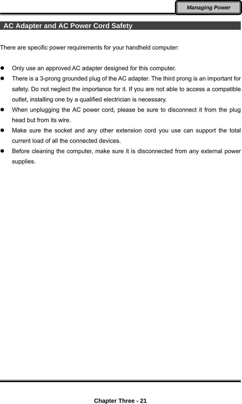  Chapter Three - 21 Managing Power  AC Adapter and AC Power Cord Safety                                        There are specific power requirements for your handheld computer:    Only use an approved AC adapter designed for this computer.   There is a 3-prong grounded plug of the AC adapter. The third prong is an important for safety. Do not neglect the importance for it. If you are not able to access a compatible outlet, installing one by a qualified electrician is necessary.   When unplugging the AC power cord, please be sure to disconnect it from the plug head but from its wire.   Make sure the socket and any other extension cord you use can support the total current load of all the connected devices.   Before cleaning the computer, make sure it is disconnected from any external power supplies. 