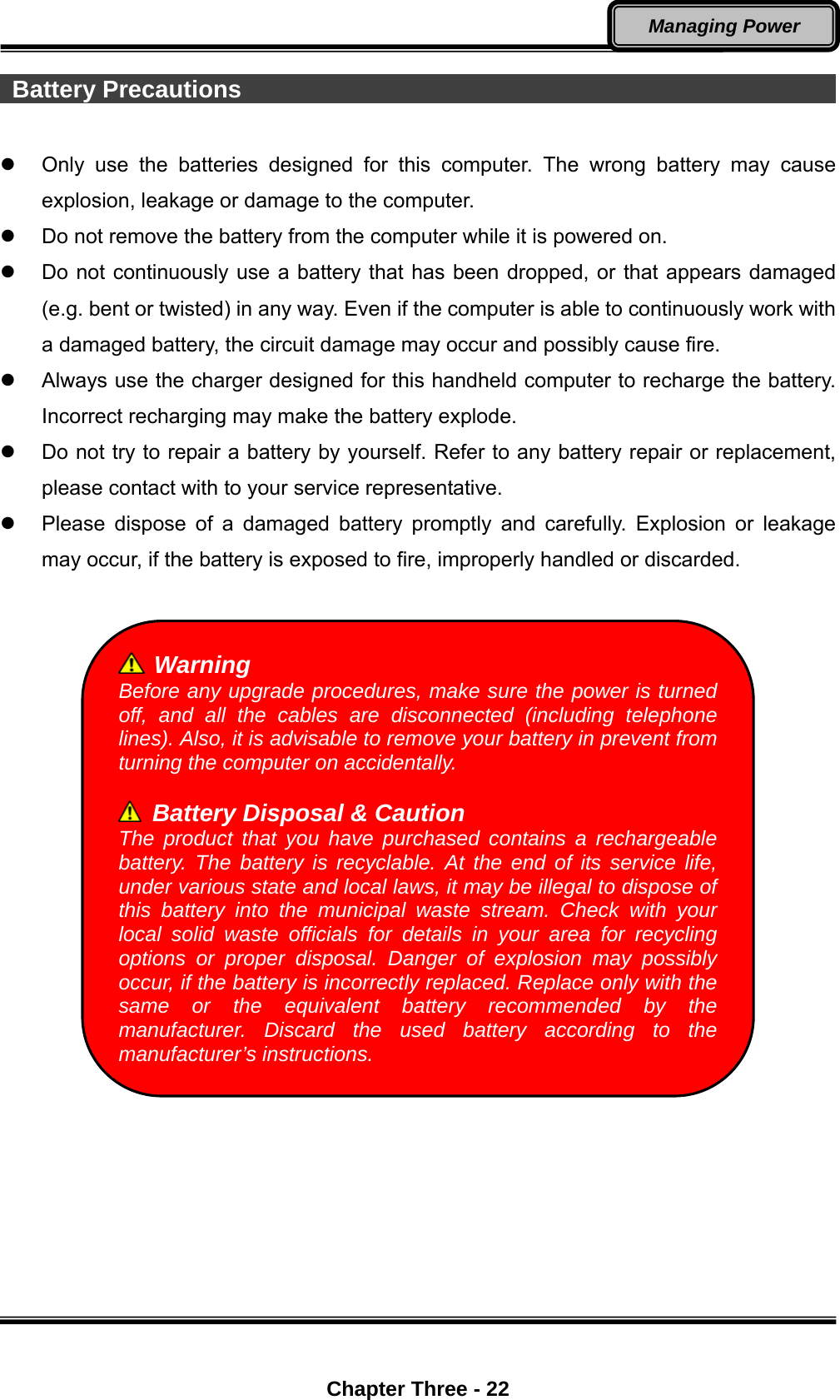  Chapter Three - 22 Managing Power  Battery Precautions                                                            Only use the batteries designed for this computer. The wrong battery may cause explosion, leakage or damage to the computer.   Do not remove the battery from the computer while it is powered on.   Do not continuously use a battery that has been dropped, or that appears damaged (e.g. bent or twisted) in any way. Even if the computer is able to continuously work with a damaged battery, the circuit damage may occur and possibly cause fire.   Always use the charger designed for this handheld computer to recharge the battery. Incorrect recharging may make the battery explode.   Do not try to repair a battery by yourself. Refer to any battery repair or replacement, please contact with to your service representative.   Please dispose of a damaged battery promptly and carefully. Explosion or leakage may occur, if the battery is exposed to fire, improperly handled or discarded.    Warning Before any upgrade procedures, make sure the power is turned off, and all the cables are disconnected (including telephone lines). Also, it is advisable to remove your battery in prevent from turning the computer on accidentally.    Battery Disposal &amp; Caution The product that you have purchased contains a rechargeable battery. The battery is recyclable. At the end of its service life, under various state and local laws, it may be illegal to dispose of this battery into the municipal waste stream. Check with your local solid waste officials for details in your area for recycling options or proper disposal. Danger of explosion may possibly occur, if the battery is incorrectly replaced. Replace only with the same or the equivalent battery recommended by the manufacturer. Discard the used battery according to the manufacturer’s instructions. 