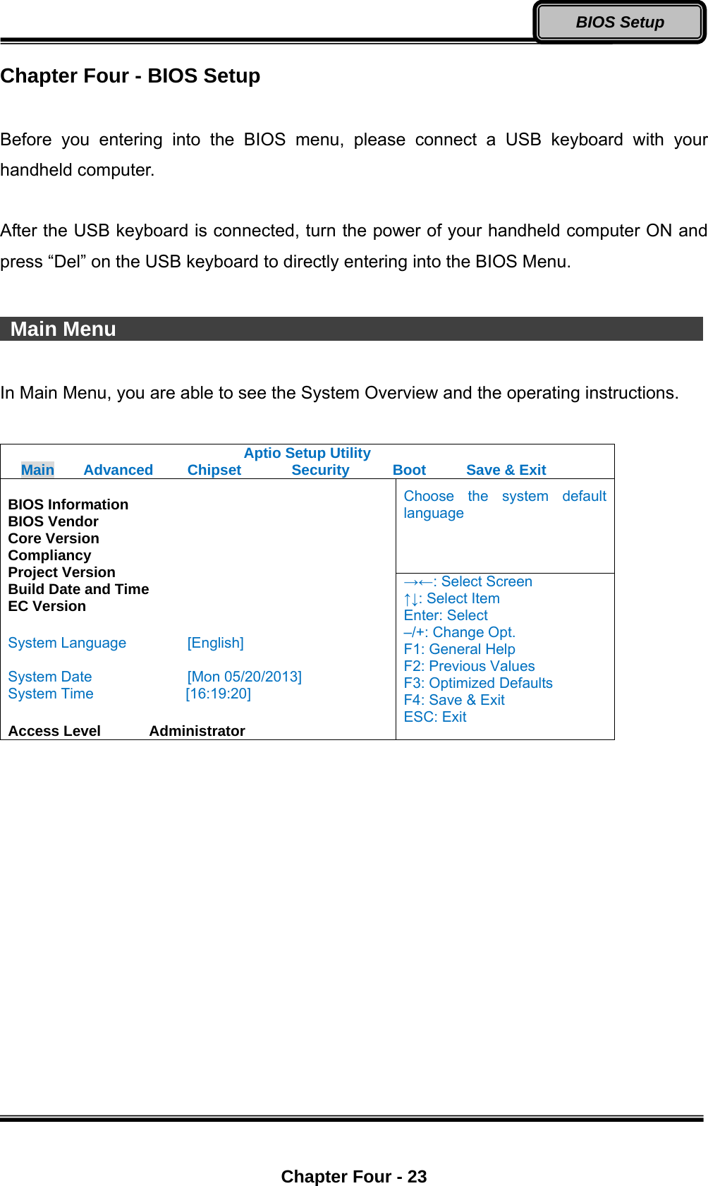  Chapter Four - 23 BIOS Setup Chapter Four - BIOS Setup  Before you entering into the BIOS menu, please connect a USB keyboard with your handheld computer.  After the USB keyboard is connected, turn the power of your handheld computer ON and press “Del” on the USB keyboard to directly entering into the BIOS Menu.   Main Menu                                                           In Main Menu, you are able to see the System Overview and the operating instructions.  Aptio Setup Utility Main  Advanced  Chipset  Security    Boot   Save &amp; Exit Choose the system default language  BIOS Information BIOS Vendor Core Version Compliancy Project Version Build Date and Time EC Version  System Language  [English]  System Date  [Mon 05/20/2013] System Time         [16:19:20]  Access Level    Administrator →←: Select Screen ↑↓: Select Item Enter: Select –/+: Change Opt. F1: General Help F2: Previous Values F3: Optimized Defaults F4: Save &amp; Exit ESC: Exit  