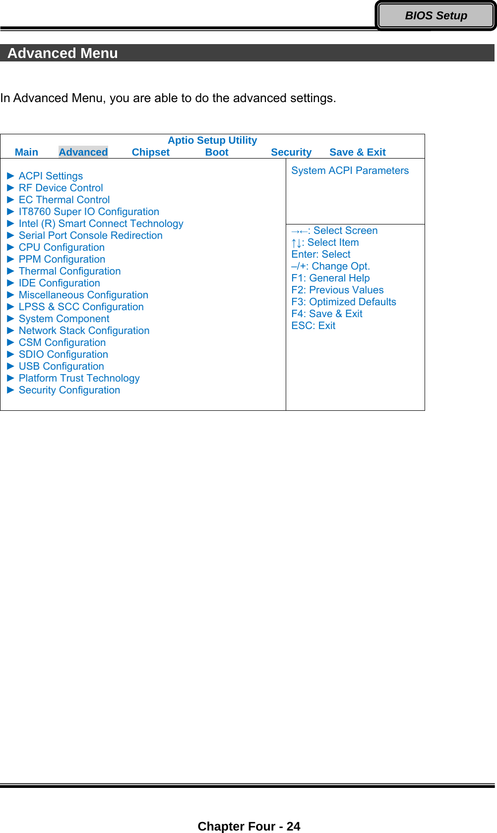  Chapter Four - 24 BIOS Setup  Advanced Menu                                                      In Advanced Menu, you are able to do the advanced settings.  Aptio Setup Utility Main  Advanced  Chipset  Boot  Security  Save &amp; Exit System ACPI Parameters  ► ACPI Settings ► RF Device Control ► EC Thermal Control ► IT8760 Super IO Configuration ► Intel (R) Smart Connect Technology ► Serial Port Console Redirection ► CPU Configuration ► PPM Configuration ► Thermal Configuration ► IDE Configuration ► Miscellaneous Configuration ► LPSS &amp; SCC Configuration ► System Component ► Network Stack Configuration ► CSM Configuration ► SDIO Configuration ► USB Configuration ► Platform Trust Technology ► Security Configuration  →←: Select Screen ↑↓: Select Item Enter: Select –/+: Change Opt. F1: General Help F2: Previous Values F3: Optimized Defaults F4: Save &amp; Exit ESC: Exit  