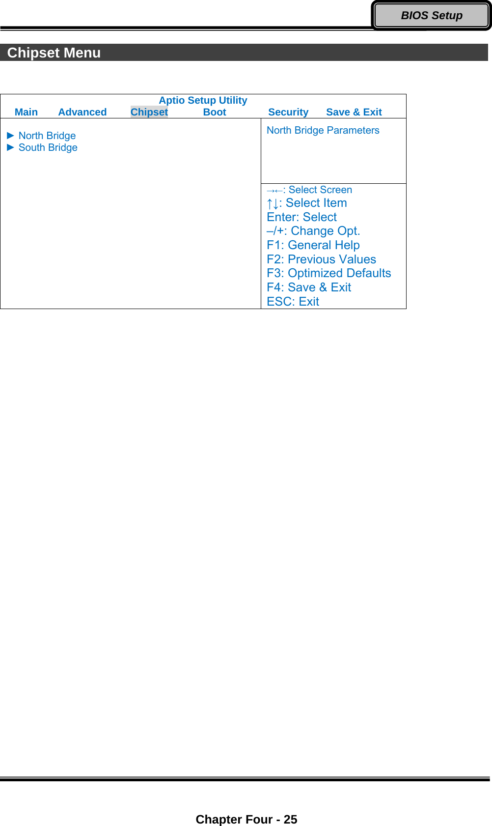  Chapter Four - 25 BIOS Setup  Chipset Menu                                                        Aptio Setup Utility Main  Advanced  Chipset  Boot  Security  Save &amp; Exit North Bridge Parameters  ► North Bridge ► South Bridge  →←: Select Screen ↑↓: Select Item Enter: Select –/+: Change Opt. F1: General Help F2: Previous Values F3: Optimized Defaults F4: Save &amp; Exit ESC: Exit  