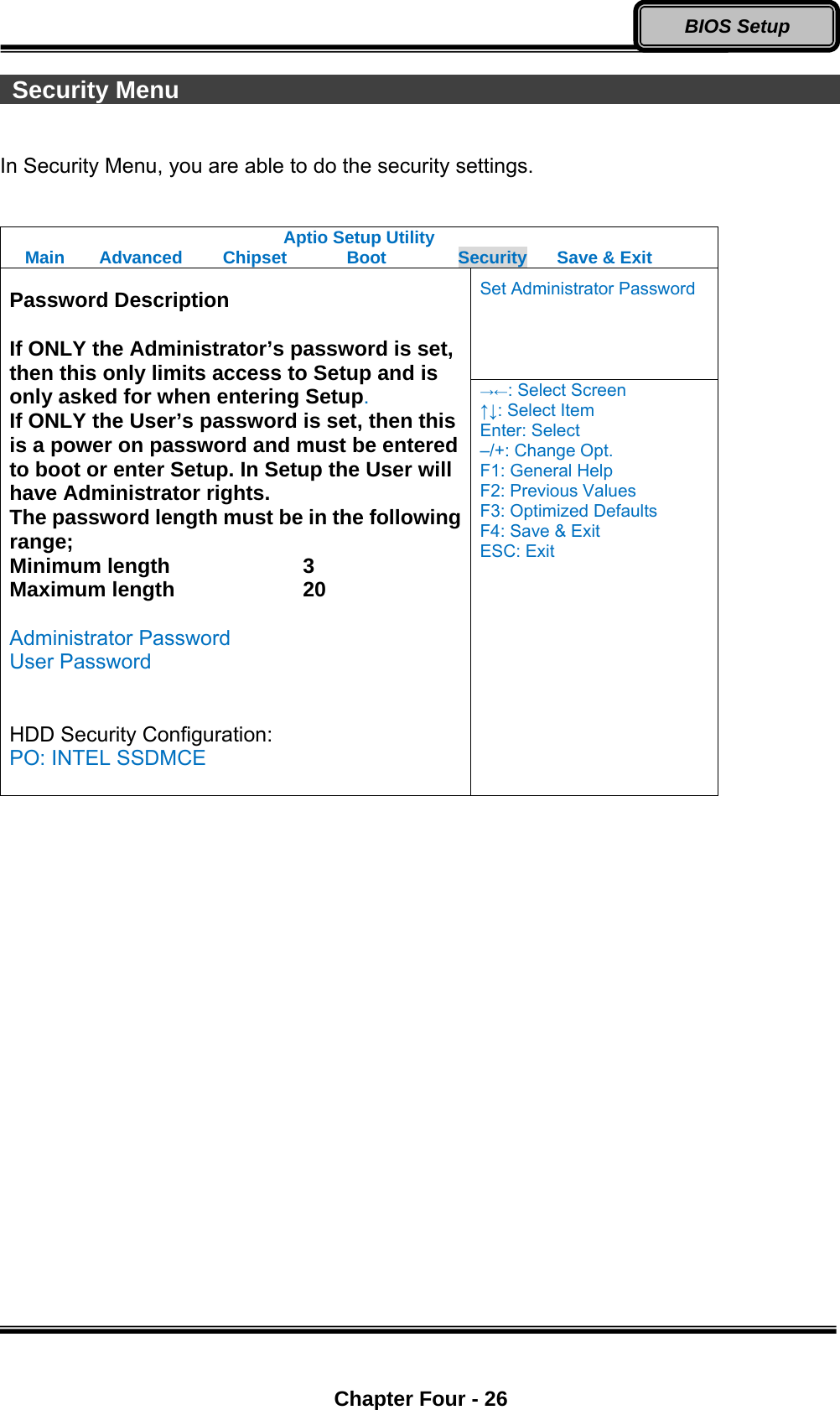  Chapter Four - 26 BIOS Setup  Security Menu                                                        In Security Menu, you are able to do the security settings.  Aptio Setup Utility Main  Advanced  Chipset  Boot  Security  Save &amp; Exit Set Administrator Password  Password Description  If ONLY the Administrator’s password is set, then this only limits access to Setup and is only asked for when entering Setup. If ONLY the User’s password is set, then this is a power on password and must be entered to boot or enter Setup. In Setup the User will have Administrator rights. The password length must be in the following range; Minimum length    3 Maximum length    20  Administrator Password User Password   HDD Security Configuration: PO: INTEL SSDMCE  →←: Select Screen ↑↓: Select Item Enter: Select –/+: Change Opt. F1: General Help F2: Previous Values F3: Optimized Defaults F4: Save &amp; Exit ESC: Exit  