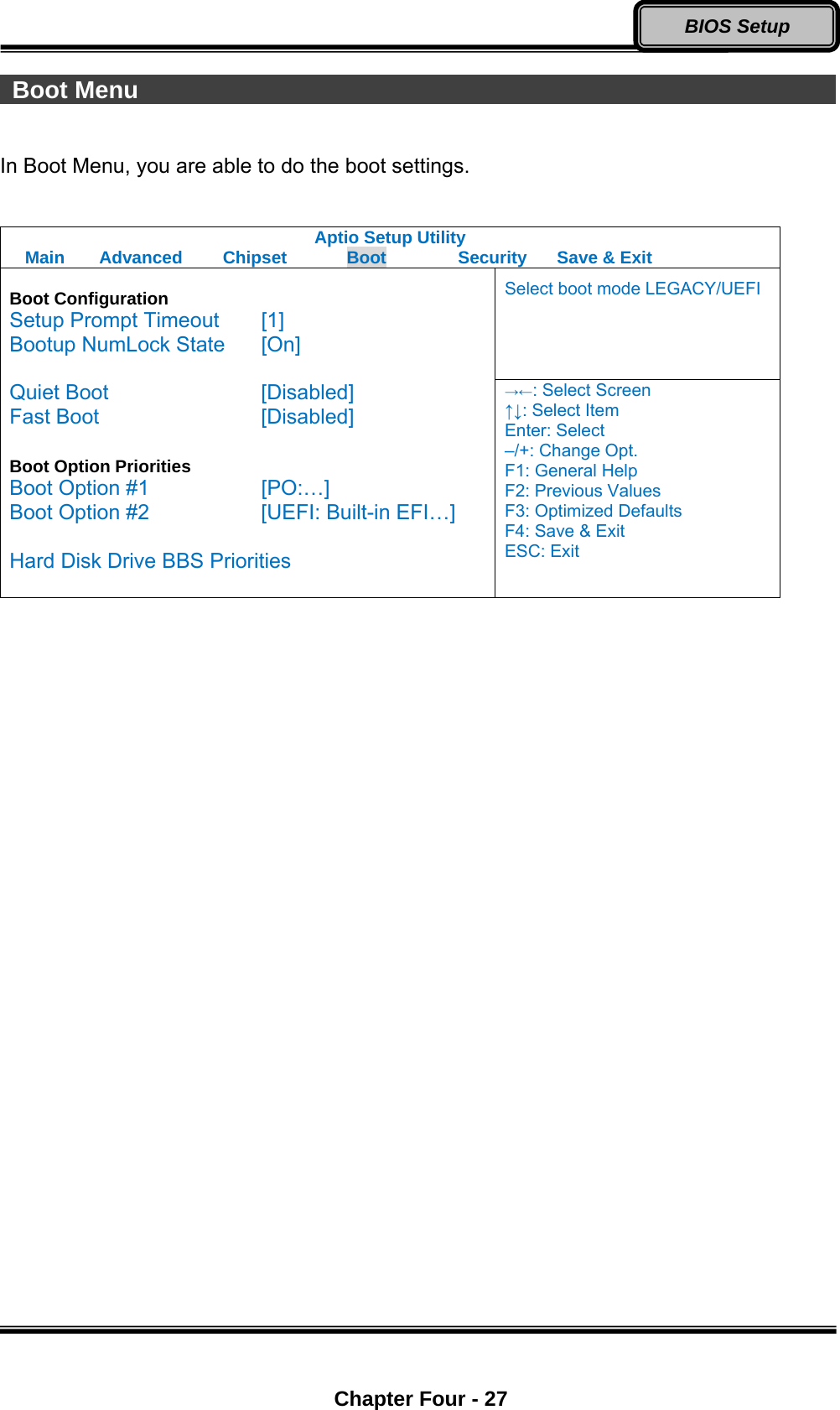  Chapter Four - 27 BIOS Setup  Boot Menu                                                           In Boot Menu, you are able to do the boot settings.  Aptio Setup Utility Main  Advanced  Chipset  Boot  Security  Save &amp; Exit Select boot mode LEGACY/UEFI  Boot Configuration Setup Prompt Timeout  [1] Bootup NumLock State  [On]  Quiet Boot    [Disabled] Fast Boot    [Disabled]  Boot Option Priorities Boot Option #1      [PO:…] Boot Option #2      [UEFI: Built-in EFI…]  Hard Disk Drive BBS Priorities  →←: Select Screen ↑↓: Select Item Enter: Select –/+: Change Opt. F1: General Help F2: Previous Values F3: Optimized Defaults F4: Save &amp; Exit ESC: Exit  