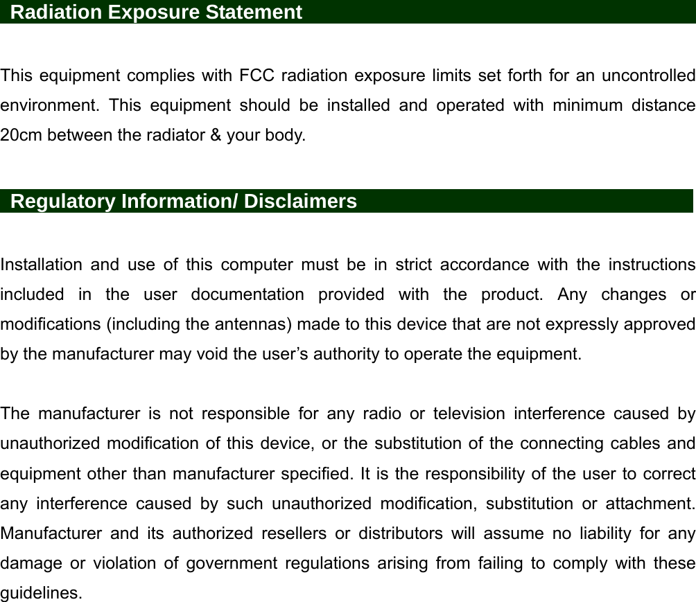    Radiation Exposure Statement                                         This equipment complies with FCC radiation exposure limits set forth for an uncontrolled environment. This equipment should be installed and operated with minimum distance 20cm between the radiator &amp; your body.   Regulatory Information/ Disclaimers            Installation and use of this computer must be in strict accordance with the instructions included in the user documentation provided with the product. Any changes or modifications (including the antennas) made to this device that are not expressly approved by the manufacturer may void the user’s authority to operate the equipment.  The manufacturer is not responsible for any radio or television interference caused by unauthorized modification of this device, or the substitution of the connecting cables and equipment other than manufacturer specified. It is the responsibility of the user to correct any interference caused by such unauthorized modification, substitution or attachment. Manufacturer and its authorized resellers or distributors will assume no liability for any damage or violation of government regulations arising from failing to comply with these guidelines. 