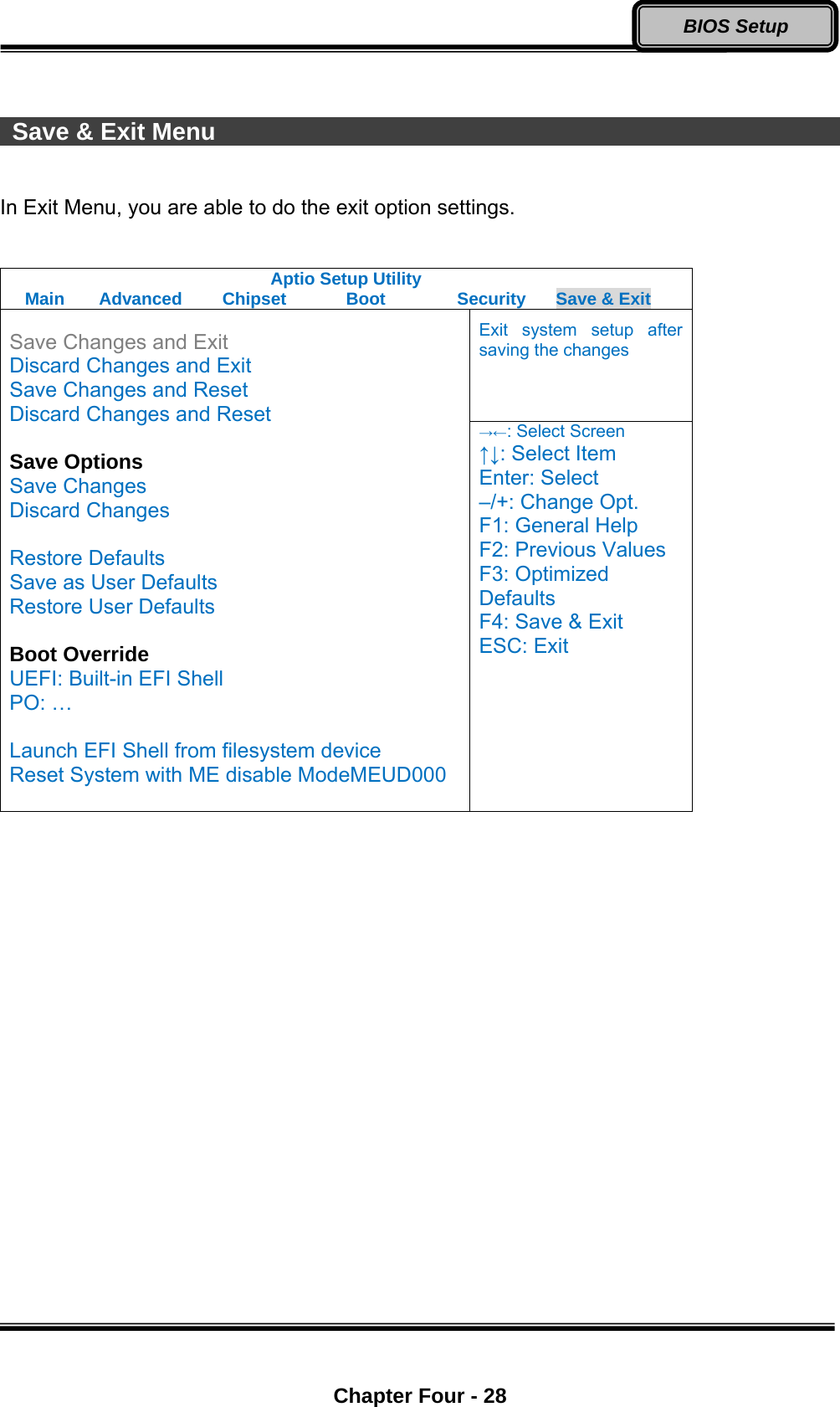  Chapter Four - 28 BIOS Setup   Save &amp; Exit Menu                                                           In Exit Menu, you are able to do the exit option settings.    Aptio Setup Utility Main  Advanced  Chipset  Boot  Security  Save &amp; Exit Exit system setup after saving the changes  Save Changes and Exit Discard Changes and Exit Save Changes and Reset Discard Changes and Reset  Save Options Save Changes Discard Changes  Restore Defaults Save as User Defaults Restore User Defaults  Boot Override UEFI: Built-in EFI Shell PO: …  Launch EFI Shell from filesystem device Reset System with ME disable ModeMEUD000  →←: Select Screen ↑↓: Select Item Enter: Select –/+: Change Opt. F1: General Help F2: Previous Values F3: Optimized Defaults F4: Save &amp; Exit ESC: Exit  