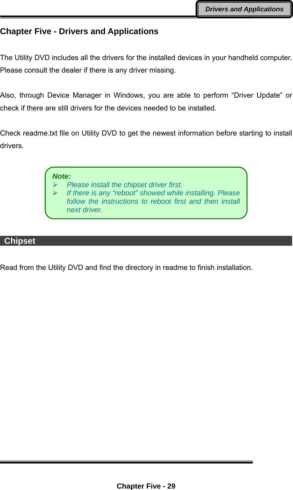  Chapter Five - 29 Drivers and Applications Chapter Five - Drivers and Applications  The Utility DVD includes all the drivers for the installed devices in your handheld computer. Please consult the dealer if there is any driver missing.    Also, through Device Manager in Windows, you are able to perform “Driver Update” or check if there are still drivers for the devices needed to be installed.        Check readme.txt file on Utility DVD to get the newest information before starting to install drivers.     Chipset                                                                      Read from the Utility DVD and find the directory in readme to finish installation.  Note:     Please install the chipset driver first.    If there is any “reboot” showed while installing. Please follow the instructions to reboot first and then install next driver.   