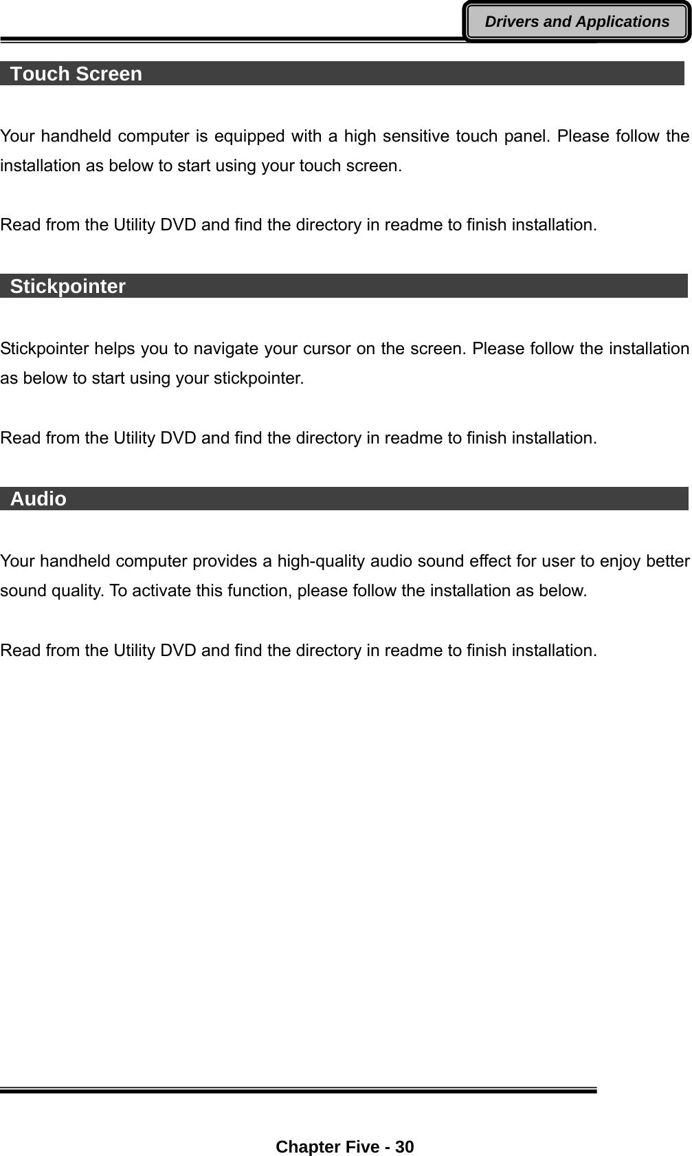  Chapter Five - 30 Drivers and Applications  Touch Screen                                                        Your handheld computer is equipped with a high sensitive touch panel. Please follow the installation as below to start using your touch screen.  Read from the Utility DVD and find the directory in readme to finish installation.   Stickpointer                                                          Stickpointer helps you to navigate your cursor on the screen. Please follow the installation as below to start using your stickpointer.  Read from the Utility DVD and find the directory in readme to finish installation.   Audio                                                                Your handheld computer provides a high-quality audio sound effect for user to enjoy better sound quality. To activate this function, please follow the installation as below.  Read from the Utility DVD and find the directory in readme to finish installation.  