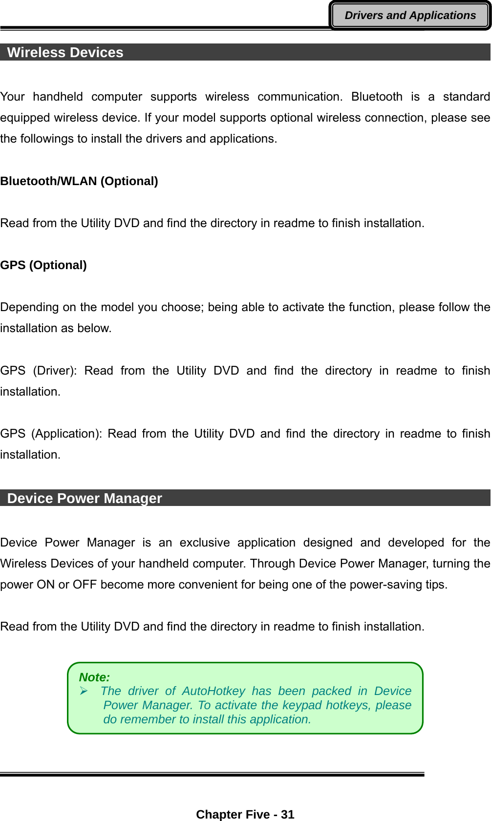  Chapter Five - 31 Drivers and Applications  Wireless Devices                                                             Your handheld computer supports wireless communication. Bluetooth is a standard equipped wireless device. If your model supports optional wireless connection, please see the followings to install the drivers and applications.  Bluetooth/WLAN (Optional)  Read from the Utility DVD and find the directory in readme to finish installation.  GPS (Optional)  Depending on the model you choose; being able to activate the function, please follow the installation as below.  GPS (Driver): Read from the Utility DVD and find the directory in readme to finish installation.  GPS (Application): Read from the Utility DVD and find the directory in readme to finish installation.   Device Power Manager                                                 Device Power Manager is an exclusive application designed and developed for the Wireless Devices of your handheld computer. Through Device Power Manager, turning the power ON or OFF become more convenient for being one of the power-saving tips.    Read from the Utility DVD and find the directory in readme to finish installation.    Note:     The driver of AutoHotkey has been packed in Device Power Manager. To activate the keypad hotkeys, please do remember to install this application. 