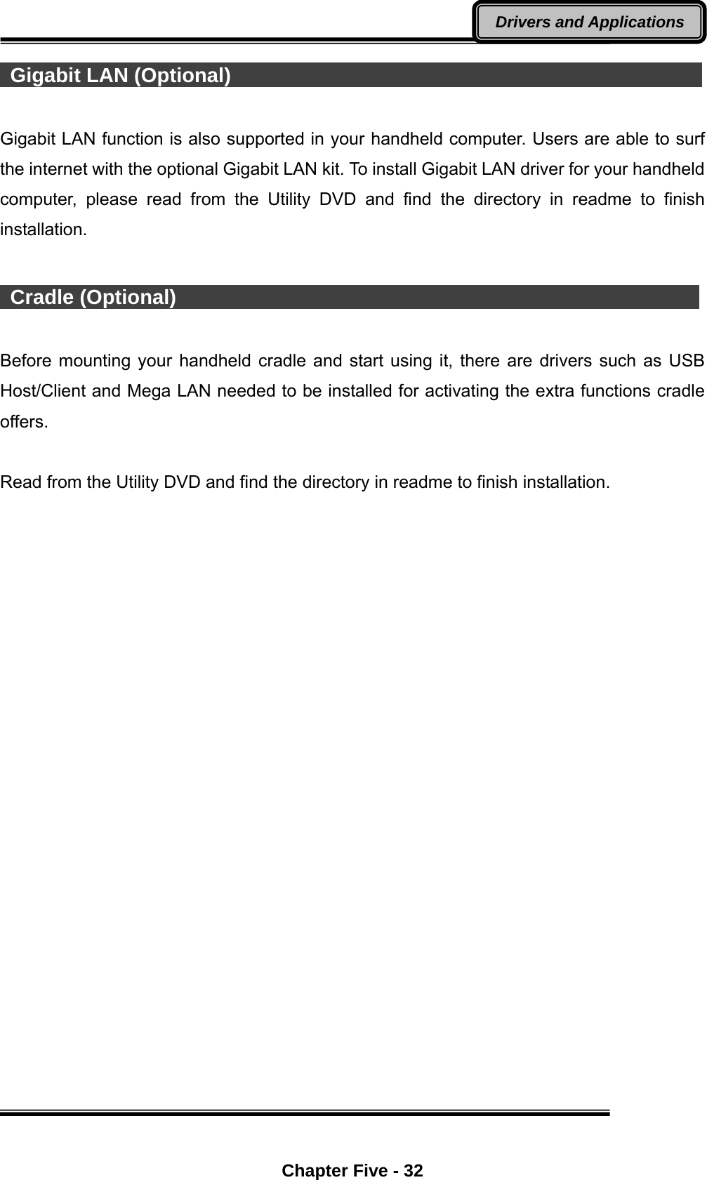  Chapter Five - 32 Drivers and Applications  Gigabit LAN (Optional)                                                Gigabit LAN function is also supported in your handheld computer. Users are able to surf the internet with the optional Gigabit LAN kit. To install Gigabit LAN driver for your handheld computer, please read from the Utility DVD and find the directory in readme to finish installation.   Cradle (Optional)                                                     Before mounting your handheld cradle and start using it, there are drivers such as USB Host/Client and Mega LAN needed to be installed for activating the extra functions cradle offers.  Read from the Utility DVD and find the directory in readme to finish installation.     