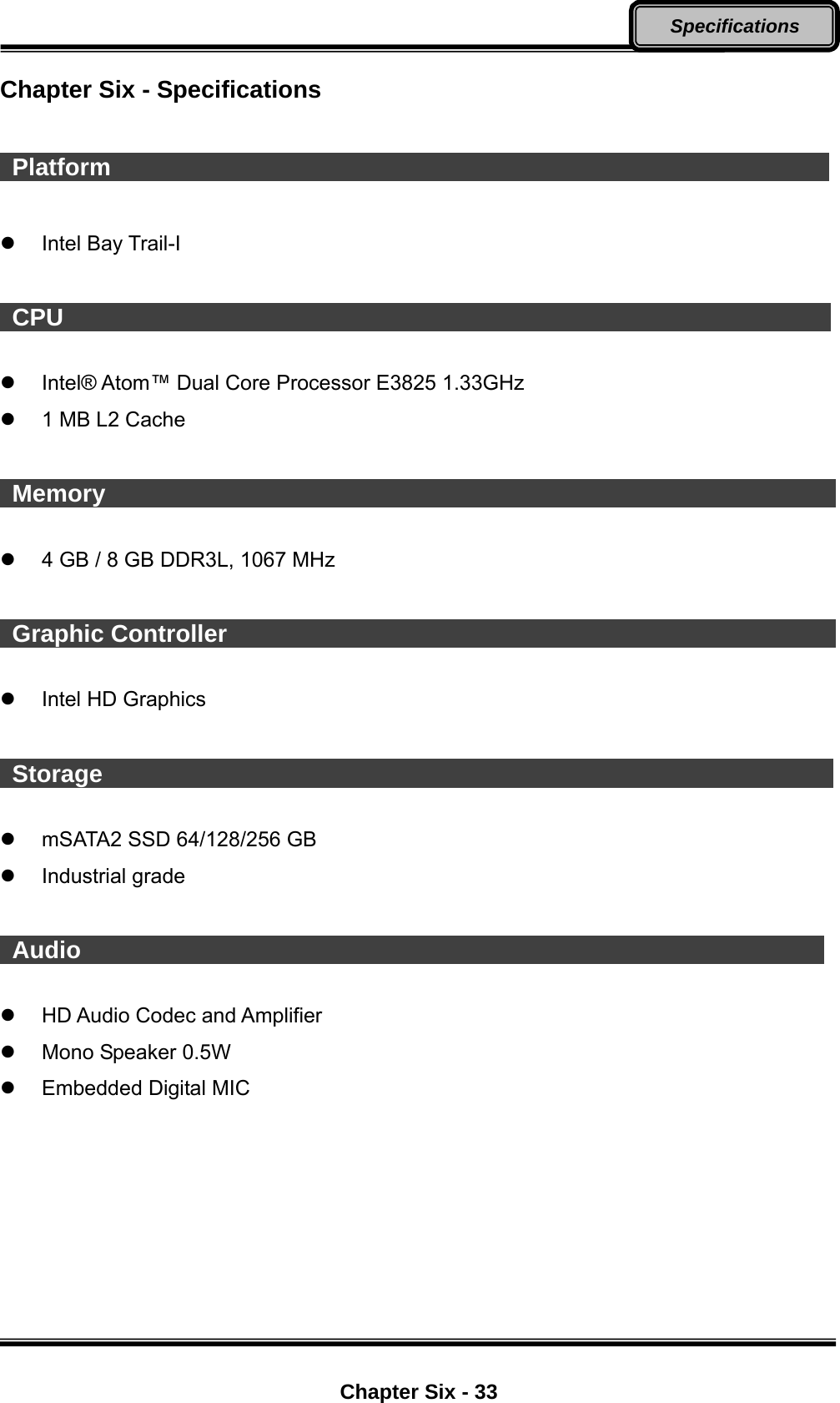  Chapter Six - 33 Specifications  Chapter Six - Specifications   Platform                                                              Intel Bay Trail-I   CPU                                                                   Intel® Atom™ Dual Core Processor E3825 1.33GHz   1 MB L2 Cache   Memory                                                                4 GB / 8 GB DDR3L, 1067 MHz   Graphic Controller                                                      Intel HD Graphics   Storage                                                                mSATA2 SSD 64/128/256 GB  Industrial grade   Audio                                                                 HD Audio Codec and Amplifier     Mono Speaker 0.5W  Embedded Digital MIC 