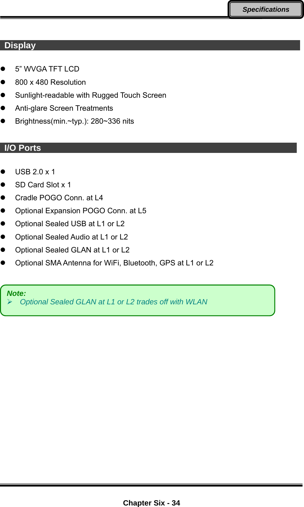  Chapter Six - 34 Specifications    Display                                                                5” WVGA TFT LCD   800 x 480 Resolution  Sunlight-readable with Rugged Touch Screen  Anti-glare Screen Treatments  Brightness(min.~typ.): 280~336 nits   I/O Ports                                                              USB 2.0 x 1   SD Card Slot x 1   Cradle POGO Conn. at L4   Optional Expansion POGO Conn. at L5   Optional Sealed USB at L1 or L2   Optional Sealed Audio at L1 or L2   Optional Sealed GLAN at L1 or L2   Optional SMA Antenna for WiFi, Bluetooth, GPS at L1 or L2   Note:     Optional Sealed GLAN at L1 or L2 trades off with WLAN 