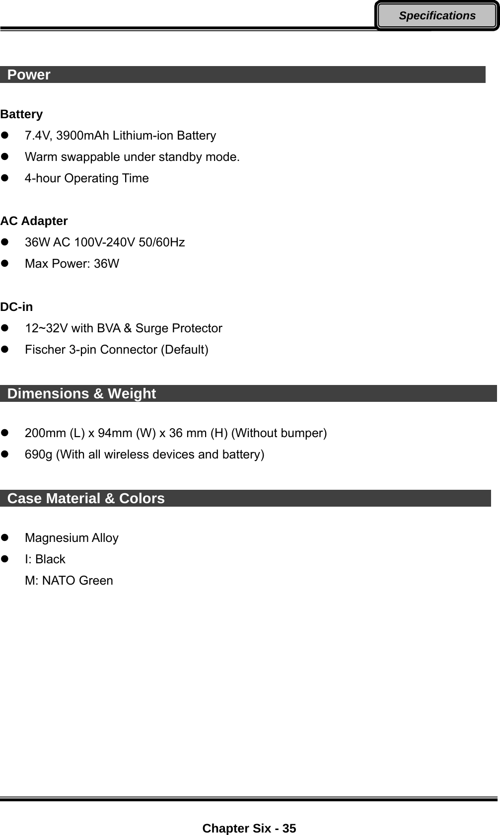  Chapter Six - 35 Specifications    Power                                                              Battery   7.4V, 3900mAh Lithium-ion Battery   Warm swappable under standby mode.  4-hour Operating Time  AC Adapter   36W AC 100V-240V 50/60Hz     Max Power: 36W  DC-in   12~32V with BVA &amp; Surge Protector   Fischer 3-pin Connector (Default)   Dimensions &amp; Weight                                                   200mm (L) x 94mm (W) x 36 mm (H) (Without bumper)   690g (With all wireless devices and battery)   Case Material &amp; Colors                                                Magnesium Alloy  I: Black  M: NATO Green 