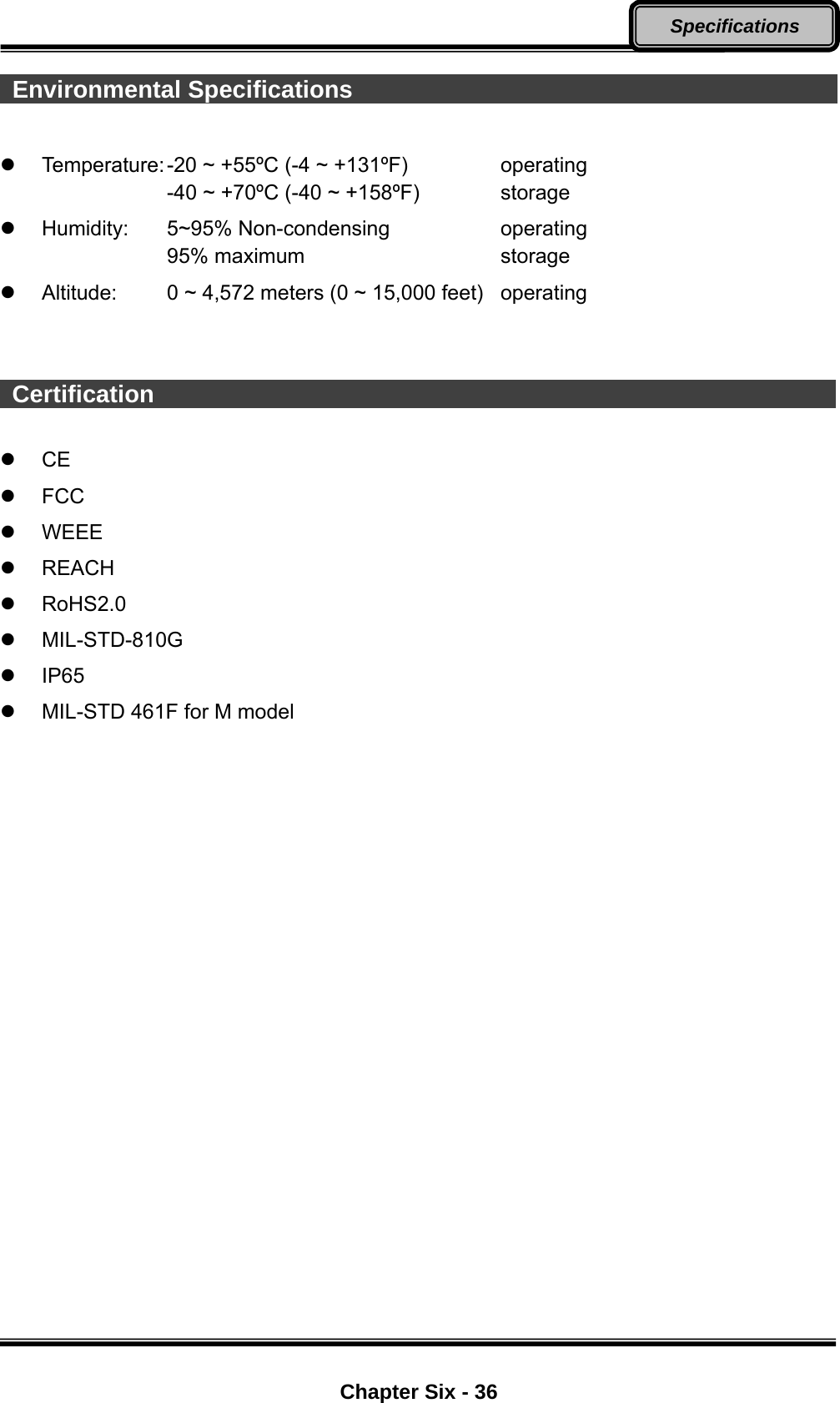  Chapter Six - 36 Specifications   Environmental Specifications                                                Temperature: -20 ~ +55ºC (-4 ~ +131ºF)      operating     -40 ~ +70ºC (-40 ~ +158ºF)   storage   Humidity:   5~95% Non-condensing       operating 95% maximum      storage   Altitude:   0 ~ 4,572 meters (0 ~ 15,000 feet)   operating    Certification                                                           CE  FCC  WEEE  REACH  RoHS2.0  MIL-STD-810G  IP65   MIL-STD 461F for M model  