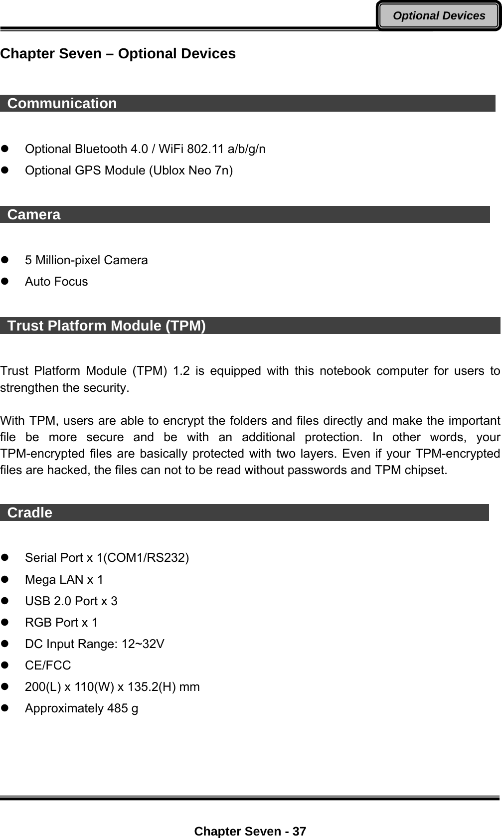  Chapter Seven - 37 Optional Devices Chapter Seven – Optional Devices   Communication                                                        Optional Bluetooth 4.0 / WiFi 802.11 a/b/g/n   Optional GPS Module (Ublox Neo 7n)   Camera                                                               5 Million-pixel Camera  Auto Focus   Trust Platform Module (TPM)                                                  Trust Platform Module (TPM) 1.2 is equipped with this notebook computer for users to strengthen the security.    With TPM, users are able to encrypt the folders and files directly and make the important file be more secure and be with an additional protection. In other words, your TPM-encrypted files are basically protected with two layers. Even if your TPM-encrypted files are hacked, the files can not to be read without passwords and TPM chipset.   Cradle                                                                Serial Port x 1(COM1/RS232)   Mega LAN x 1   USB 2.0 Port x 3     RGB Port x 1   DC Input Range: 12~32V  CE/FCC   200(L) x 110(W) x 135.2(H) mm     Approximately 485 g 