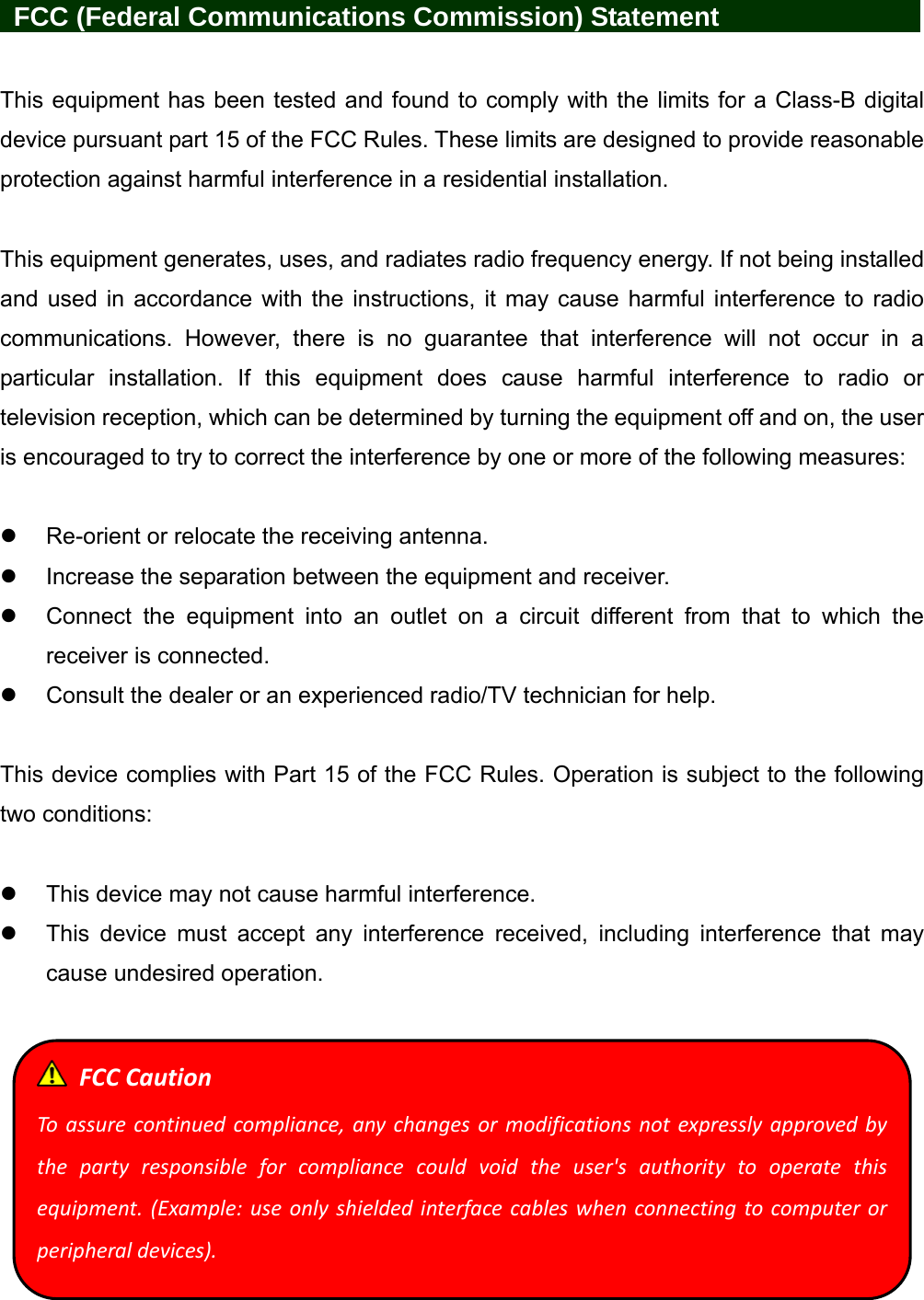    FCC (Federal Communications Commission) Statement            This equipment has been tested and found to comply with the limits for a Class-B digital device pursuant part 15 of the FCC Rules. These limits are designed to provide reasonable protection against harmful interference in a residential installation.  This equipment generates, uses, and radiates radio frequency energy. If not being installed and used in accordance with the instructions, it may cause harmful interference to radio communications. However, there is no guarantee that interference will not occur in a particular installation. If this equipment does cause harmful interference to radio or television reception, which can be determined by turning the equipment off and on, the user is encouraged to try to correct the interference by one or more of the following measures:    Re-orient or relocate the receiving antenna.   Increase the separation between the equipment and receiver.   Connect the equipment into an outlet on a circuit different from that to which the receiver is connected.   Consult the dealer or an experienced radio/TV technician for help.  This device complies with Part 15 of the FCC Rules. Operation is subject to the following two conditions:    This device may not cause harmful interference.   This device must accept any interference received, including interference that may cause undesired operation.    FCCCautionToassurecontinuedcompliance,anychangesormodificationsnotexpresslyapprovedbythepartyresponsibleforcompliancecouldvoidtheuser&apos;sauthoritytooperatethisequipment.(Example:useonlyshieldedinterfacecableswhenconnectingtocomputerorperipheraldevices).