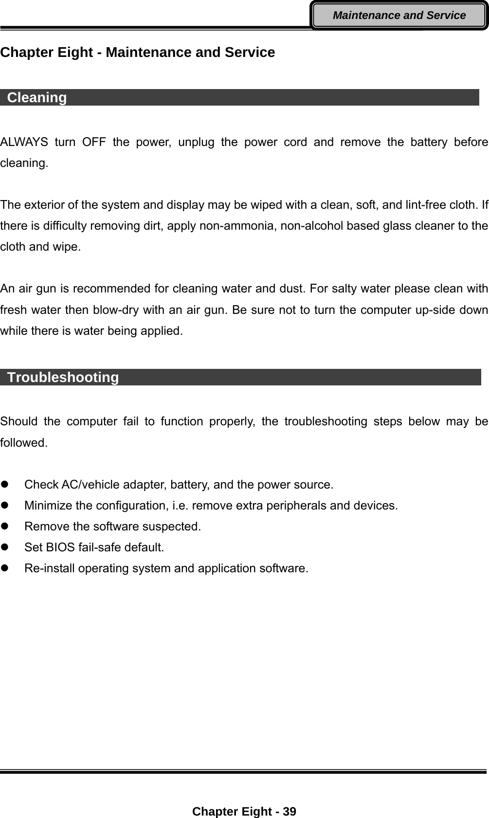  Chapter Eight - 39 Maintenance and Service Chapter Eight - Maintenance and Service   Cleaning                                                            ALWAYS turn OFF the power, unplug the power cord and remove the battery before cleaning.  The exterior of the system and display may be wiped with a clean, soft, and lint-free cloth. If there is difficulty removing dirt, apply non-ammonia, non-alcohol based glass cleaner to the cloth and wipe.    An air gun is recommended for cleaning water and dust. For salty water please clean with fresh water then blow-dry with an air gun. Be sure not to turn the computer up-side down while there is water being applied.   Troubleshooting                                                     Should the computer fail to function properly, the troubleshooting steps below may be followed.    Check AC/vehicle adapter, battery, and the power source.   Minimize the configuration, i.e. remove extra peripherals and devices.   Remove the software suspected.   Set BIOS fail-safe default.   Re-install operating system and application software. 