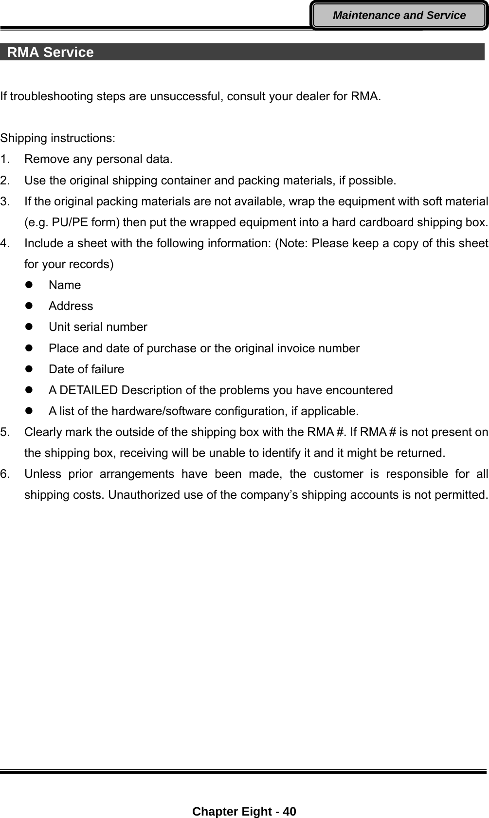  Chapter Eight - 40 Maintenance and Service  RMA Service                                                         If troubleshooting steps are unsuccessful, consult your dealer for RMA.  Shipping instructions: 1.  Remove any personal data. 2.  Use the original shipping container and packing materials, if possible. 3.  If the original packing materials are not available, wrap the equipment with soft material (e.g. PU/PE form) then put the wrapped equipment into a hard cardboard shipping box. 4.  Include a sheet with the following information: (Note: Please keep a copy of this sheet for your records)  Name  Address  Unit serial number   Place and date of purchase or the original invoice number   Date of failure     A DETAILED Description of the problems you have encountered   A list of the hardware/software configuration, if applicable. 5.  Clearly mark the outside of the shipping box with the RMA #. If RMA # is not present on the shipping box, receiving will be unable to identify it and it might be returned. 6.  Unless prior arrangements have been made, the customer is responsible for all shipping costs. Unauthorized use of the company’s shipping accounts is not permitted. 