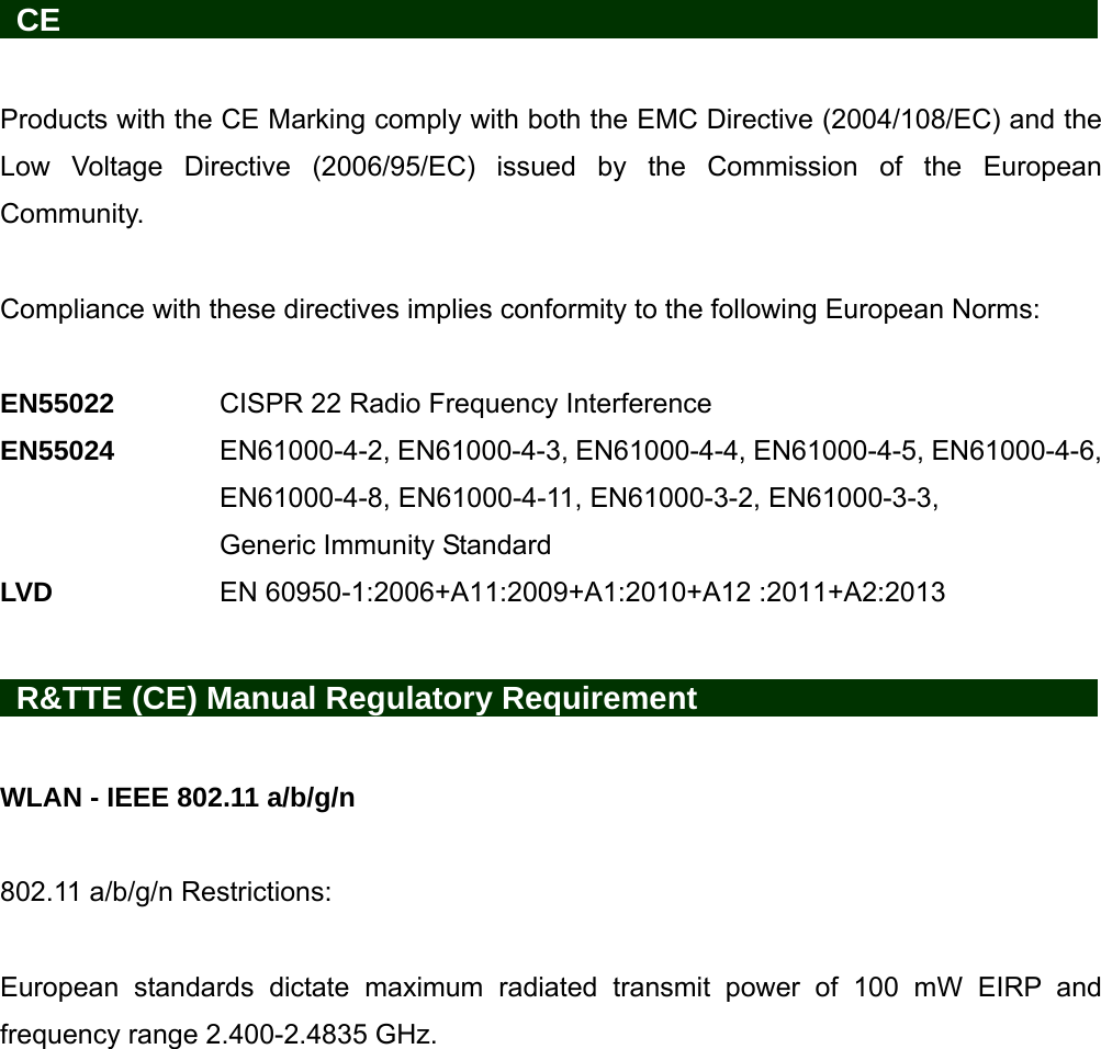   CE                     Products with the CE Marking comply with both the EMC Directive (2004/108/EC) and the Low Voltage Directive (2006/95/EC) issued by the Commission of the European Community.   Compliance with these directives implies conformity to the following European Norms:    EN55022   CISPR 22 Radio Frequency Interference EN55024  EN61000-4-2, EN61000-4-3, EN61000-4-4, EN61000-4-5, EN61000-4-6, EN61000-4-8, EN61000-4-11, EN61000-3-2, EN61000-3-3, Generic Immunity Standard LVD    EN 60950-1:2006+A11:2009+A1:2010+A12 :2011+A2:2013     R&amp;TTE (CE) Manual Regulatory Requirement          WLAN - IEEE 802.11 a/b/g/n  802.11 a/b/g/n Restrictions:  European standards dictate maximum radiated transmit power of 100 mW EIRP and frequency range 2.400-2.4835 GHz. 