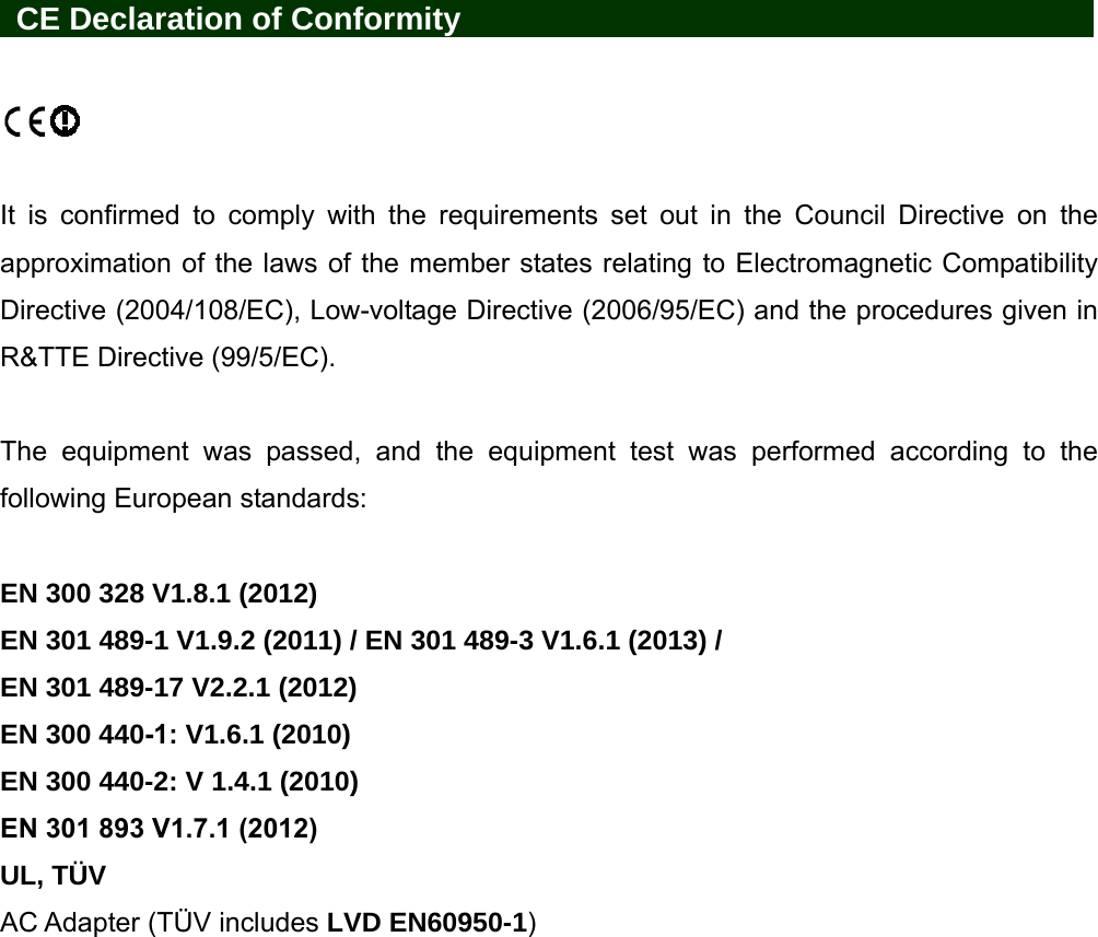 CE Declaration of Conformity It is confirmed to comply with the requirements set out in the Council Directive on the approximation of the laws of the member states relating to Electromagnetic Compatibility Directive (2004/108/EC), Low-voltage Directive (2006/95/EC) and the procedures given in R&amp;TTE Directive (99/5/EC).   The equipment was passed, and the equipment test was performed according to the following European standards: EN 300 328 V1.8.1 (2012) EN 301 489-1 V1.9.2 (2011) / EN 301 489-3 V1.6.1 (2013) / EN 301 489-17 V2.2.1 (2012) EN 300 440-1: V1.6.1 (2010) EN 300 440-2: V 1.4.1 (2010) EN 301 893 V1.7.1 (2012)UL, TÜV AC Adapter (TÜV includes LVD EN60950-1) 