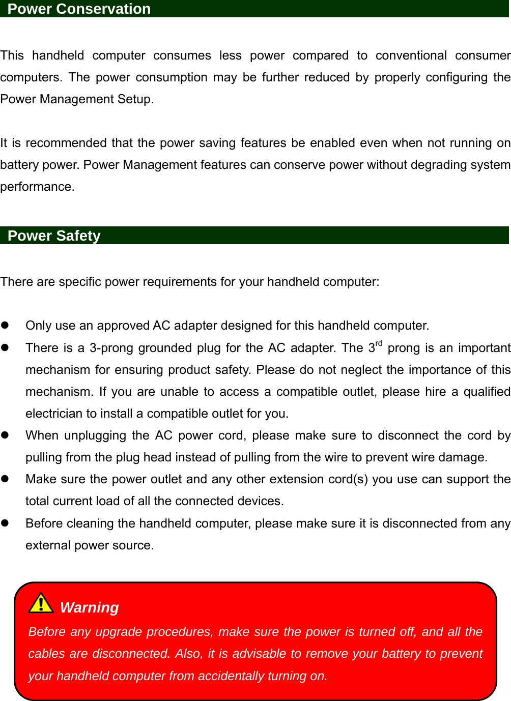    Power Conservation                 This handheld computer consumes less power compared to conventional consumer computers. The power consumption may be further reduced by properly configuring the Power Management Setup.  It is recommended that the power saving features be enabled even when not running on battery power. Power Management features can conserve power without degrading system performance.   Power Safety                   There are specific power requirements for your handheld computer:    Only use an approved AC adapter designed for this handheld computer.   There is a 3-prong grounded plug for the AC adapter. The 3rd prong is an important mechanism for ensuring product safety. Please do not neglect the importance of this mechanism. If you are unable to access a compatible outlet, please hire a qualified electrician to install a compatible outlet for you.   When unplugging the AC power cord, please make sure to disconnect the cord by pulling from the plug head instead of pulling from the wire to prevent wire damage.   Make sure the power outlet and any other extension cord(s) you use can support the total current load of all the connected devices.   Before cleaning the handheld computer, please make sure it is disconnected from any external power source.    Warning Before any upgrade procedures, make sure the power is turned off, and all the cables are disconnected. Also, it is advisable to remove your battery to prevent your handheld computer from accidentally turning on. 