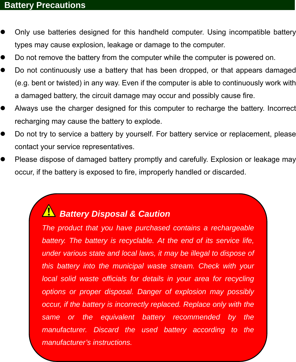    Battery Precautions                   Only use batteries designed for this handheld computer. Using incompatible battery types may cause explosion, leakage or damage to the computer.   Do not remove the battery from the computer while the computer is powered on.   Do not continuously use a battery that has been dropped, or that appears damaged (e.g. bent or twisted) in any way. Even if the computer is able to continuously work with a damaged battery, the circuit damage may occur and possibly cause fire.   Always use the charger designed for this computer to recharge the battery. Incorrect recharging may cause the battery to explode.   Do not try to service a battery by yourself. For battery service or replacement, please contact your service representatives.   Please dispose of damaged battery promptly and carefully. Explosion or leakage may occur, if the battery is exposed to fire, improperly handled or discarded.     Battery Disposal &amp; Caution The product that you have purchased contains a rechargeable battery. The battery is recyclable. At the end of its service life, under various state and local laws, it may be illegal to dispose of this battery into the municipal waste stream. Check with your local solid waste officials for details in your area for recycling options or proper disposal. Danger of explosion may possibly occur, if the battery is incorrectly replaced. Replace only with the same or the equivalent battery recommended by the manufacturer. Discard the used battery according to the manufacturer’s instructions. 