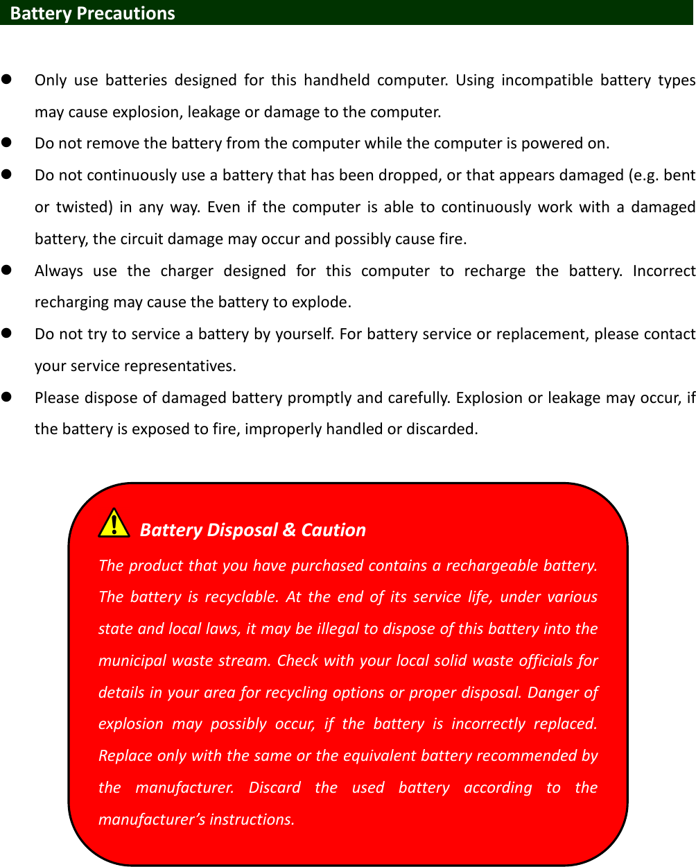   Battery Precautions                                 Only  use  batteries  designed  for  this  handheld  computer.  Using  incompatible  battery  types may cause explosion, leakage or damage to the computer.  Do not remove the battery from the computer while the computer is powered on.  Do not continuously use a battery that has been dropped, or that appears damaged (e.g. bent or  twisted)  in  any  way.  Even  if  the  computer  is able  to  continuously  work  with  a  damaged battery, the circuit damage may occur and possibly cause fire.  Always  use  the  charger  designed  for  this  computer  to  recharge  the  battery.  Incorrect recharging may cause the battery to explode.  Do not try to service a battery by yourself. For battery service or replacement, please contact your service representatives.  Please dispose of damaged battery promptly and carefully. Explosion or leakage may occur, if the battery is exposed to fire, improperly handled or discarded.     Battery Disposal &amp; Caution The product that you have purchased contains a rechargeable battery. The  battery  is  recyclable.  At  the  end  of  its  service  life,  under  various state and local laws, it may be illegal to dispose of this battery into the municipal waste stream. Check with your local solid waste officials for details in your area for recycling options or proper disposal. Danger of explosion  may  possibly  occur,  if  the  battery  is  incorrectly  replaced. Replace only with the same or the equivalent battery recommended by the  manufacturer.  Discard  the  used  battery  according  to  the manufacturer’s instructions. 