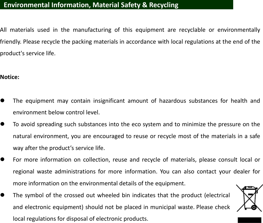    Environmental Information, Material Safety &amp; Recycling            All  materials  used  in  the  manufacturing  of  this  equipment  are  recyclable  or  environmentally friendly. Please recycle the packing materials in accordance with local regulations at the end of the product&apos;s service life.  Notice:   The  equipment  may  contain  insignificant  amount  of  hazardous  substances  for  health  and environment below control level.  To avoid spreading such substances into the eco system and to minimize the pressure on the natural environment, you are encouraged to reuse or recycle most of the materials in a safe way after the product’s service life.  For  more  information  on  collection,  reuse  and  recycle  of  materials,  please  consult  local  or regional  waste  administrations  for  more  information.  You  can  also  contact  your  dealer  for more information on the environmental details of the equipment.  The symbol of the crossed out wheeled bin indicates that the product (electrical and electronic equipment) should not be placed in municipal waste. Please check local regulations for disposal of electronic products. 