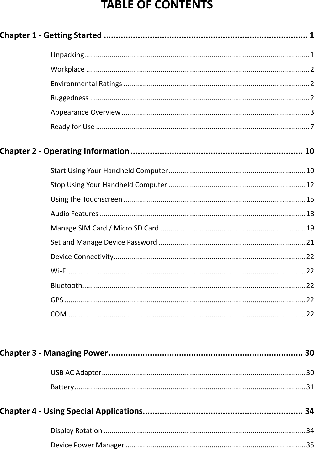  TABLE OF CONTENTS Chapter 1 - Getting Started .................................................................................... 1 Unpacking...................................................................................................................1 Workplace ..................................................................................................................2 Environmental Ratings ...............................................................................................2 Ruggedness ................................................................................................................2 Appearance Overview................................................................................................3 Ready for Use .............................................................................................................7 Chapter 2 - Operating Information....................................................................... 10 Start Using Your Handheld Computer......................................................................10 Stop Using Your Handheld Computer ......................................................................12 Using the Touchscreen .............................................................................................15 Audio Features .........................................................................................................18 Manage SIM Card / Micro SD Card ..........................................................................19 Set and Manage Device Password ...........................................................................21 Device Connectivity..................................................................................................22 Wi-Fi.........................................................................................................................22 Bluetooth..................................................................................................................22 GPS ...........................................................................................................................22 COM .........................................................................................................................22  Chapter 3 - Managing Power................................................................................ 30 USB AC Adapter........................................................................................................30 Battery......................................................................................................................31 Chapter 4 - Using Special Applications.................................................................. 34 Display Rotation .......................................................................................................34 Device Power Manager ............................................................................................35 