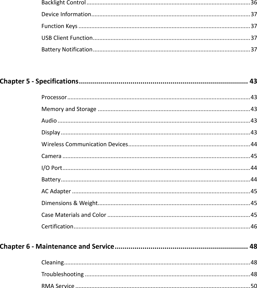 Backlight Control ......................................................................................................36 Device Information...................................................................................................37 Function Keys ...........................................................................................................37 USB Client Function..................................................................................................37 Battery Notification..................................................................................................37  Chapter 5 - Specifications..................................................................................... 43 Processor..................................................................................................................43 Memory and Storage ...............................................................................................43 Audio ........................................................................................................................43 Display......................................................................................................................43 Wireless Communication Devices............................................................................44 Camera .....................................................................................................................45 I/O Port.....................................................................................................................44 Battery......................................................................................................................44 AC Adapter ...............................................................................................................45 Dimensions &amp; Weight...............................................................................................45 Case Materials and Color .........................................................................................45 Certification..............................................................................................................46 Chapter 6 - Maintenance and Service................................................................... 48 Cleaning....................................................................................................................48 Troubleshooting .......................................................................................................48 RMA Service .............................................................................................................50  