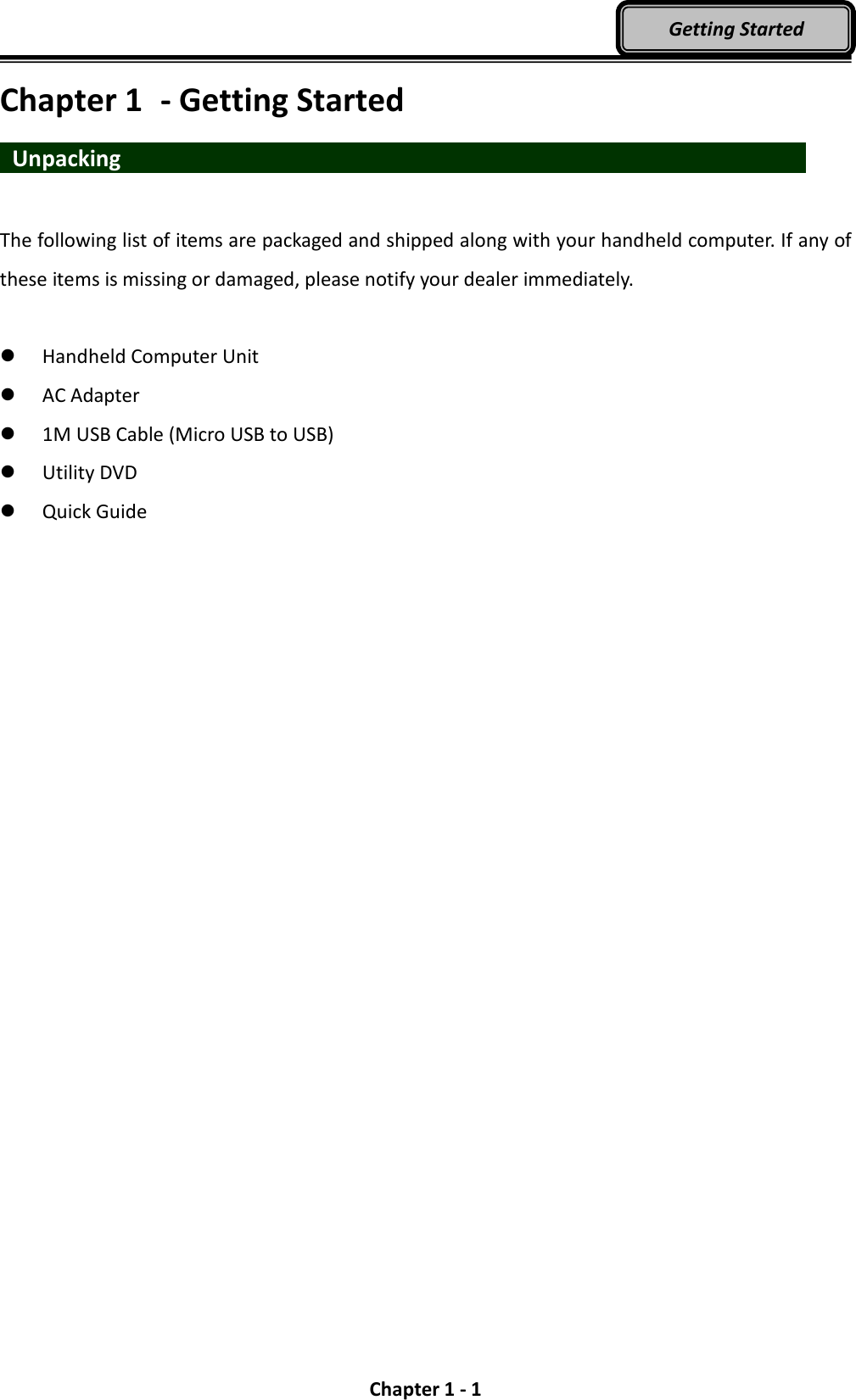  Chapter 1 - 1 Getting Started Chapter 1  - Getting Started  Unpacking                   The following list of items are packaged and shipped along with your handheld computer. If any of these items is missing or damaged, please notify your dealer immediately.   Handheld Computer Unit  AC Adapter    1M USB Cable (Micro USB to USB)  Utility DVD  Quick Guide 