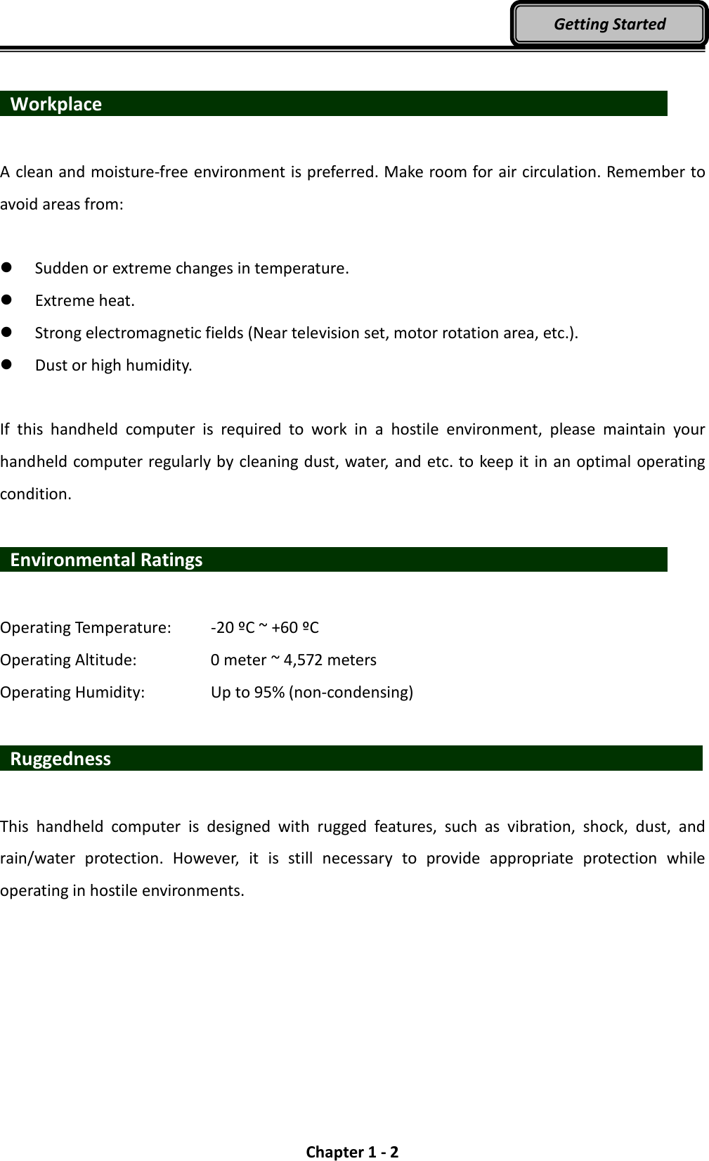  Chapter 1 - 2 Getting Started   Workplace                   A clean and moisture-free environment is preferred. Make room for air circulation. Remember to avoid areas from:   Sudden or extreme changes in temperature.  Extreme heat.  Strong electromagnetic fields (Near television set, motor rotation area, etc.).  Dust or high humidity.  If  this  handheld  computer  is  required  to  work  in  a  hostile  environment,  please  maintain  your handheld computer regularly by cleaning dust, water, and etc. to keep it in an optimal operating condition.    Environmental Ratings                              Operating Temperature:    -20 ºC ~ +60 ºC Operating Altitude:      0 meter ~ 4,572 meters   Operating Humidity:      Up to 95% (non-condensing)   Ruggedness                   This  handheld  computer  is  designed  with  rugged  features,  such  as  vibration,  shock,  dust,  and rain/water  protection.  However,  it  is  still  necessary  to  provide  appropriate  protection  while operating in hostile environments. 