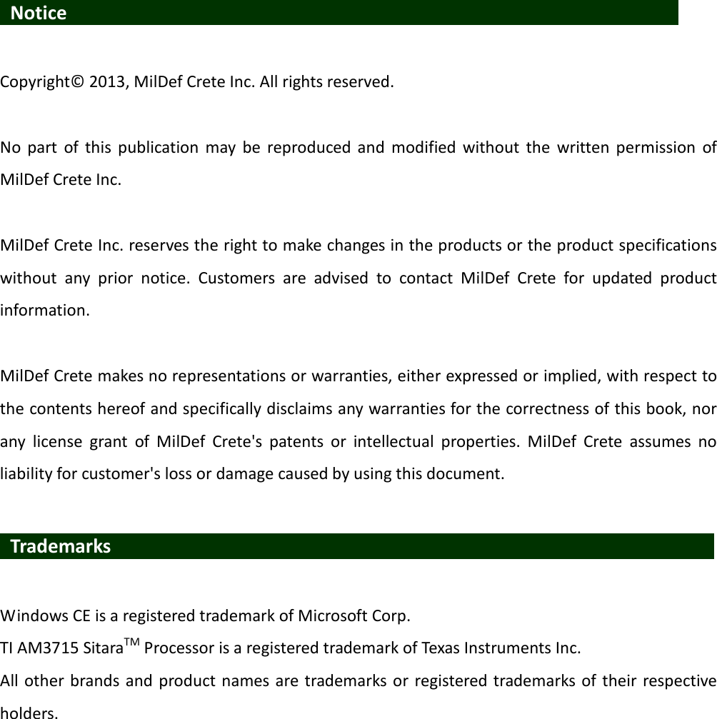   Notice                    Copyright© 2013, MilDef Crete Inc. All rights reserved.  No  part  of  this  publication  may  be  reproduced and  modified  without  the  written permission  of MilDef Crete Inc.  MilDef Crete Inc. reserves the right to make changes in the products or the product specifications without  any  prior  notice.  Customers  are  advised  to  contact  MilDef  Crete  for  updated  product information.  MilDef Crete makes no representations or warranties, either expressed or implied, with respect to the contents hereof and specifically disclaims any warranties for the correctness of this book, nor any  license  grant  of  MilDef  Crete&apos;s  patents  or  intellectual  properties.  MilDef  Crete  assumes  no liability for customer&apos;s loss or damage caused by using this document.   Trademarks                   Windows CE is a registered trademark of Microsoft Corp. TI AM3715 SitaraTM Processor is a registered trademark of Texas Instruments Inc. All other brands and product names are trademarks or registered trademarks of  their respective holders. 