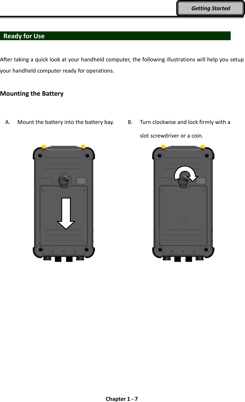  Chapter 1 - 7 Getting Started    Ready for Use                                  After taking a quick look at your handheld computer, the following illustrations will help you setup your handheld computer ready for operations.  Mounting the Battery  A. Mount the battery into the battery bay.    B. Turn clockwise and lock firmly with a slot screwdriver or a coin.   